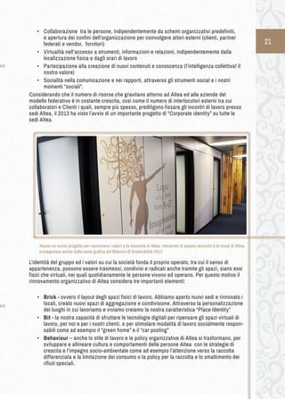 21 
• Collaborazione tra le persone, indipendentemente da schemi organizzativi predefiniti, 
e apertura dei confini dell’organizzazione per coinvolgere attori esterni (clienti, partner 
federati e vendor, fornitori) 
• Virtualità nell’accesso a strumenti, informazioni e relazioni, indipendentemente dalla 
localizzazione fisica e dagli orari di lavoro 
• Partecipazione alla creazione di nuovi contenuti e conoscenza (l’intelligenza collettiva! il 
nostro valore) 
• Socialità nella comunicazione e nei rapporti, attraverso gli strumenti social e i nostri 
momenti “sociali”. 
Considerando che il numero di risorse che gravitano attorno ad Altea ed alle aziende del 
modello federativo è in costante crescita, così come il numero di interlocutori esterni tra cui 
collaboratori e Clienti i quali, sempre più spesso, prediligono fissare gli incontri di lavoro presso 
sedi Altea, il 2013 ha visto l’avvio di un importante progetto di “Corporate identity” su tutte le 
sedi Altea. 
L’identità del gruppo ed i valori su cui la società fonda il proprio operato, tra cui il senso di 
appartenenza, possono essere trasmessi, condivisi e radicati anche tramite gli spazi, siano essi 
fisici che virtuali, nei quali quotidianamente le persone vivono ed operano. Per questo motivo il 
rinnovamento organizzativo di Altea considera tre importanti elementi: 
• Brick - ovvero il layout degli spazi fisici di lavoro. Abbiamo aperto nuovi sedi e rinnovato i 
locali, creato nuovi spazi di aggregazione e condivisione. Attraverso la personalizzazione 
dei luoghi in cui lavoriamo e viviamo creiamo la nostra caratteristica “Place Identity” 
• Bit - la nostra capacità di sfruttare le tecnologie digitali per ripensare gli spazi virtuali di 
lavoro, per noi e per i nostri clienti, e per stimolare modalità di lavoro socialmente respon-sabili 
come ad esempio il “green home” e il “car pooling” 
• Behaviour – anche lo stile di lavoro e le policy organizzative di Altea si trasformano, per 
sviluppare e allineare cultura e comportamenti delle persone Altea con le strategie di 
crescita e l’impegno socio-ambientale come ad esempio l’attenzione verso la raccolta 
differenziata e la limitazione dei consumo o la policy per la raccolta e lo smaltimento dei 
rifiuti speciali. 
Nasce un nuovo progetto per raccontare i valori e la missione di Altea: interprete di questo racconto è la musa di Altea, 
protagonista anche della veste grafica del Bilancio di Sostenibilità 2013 
 