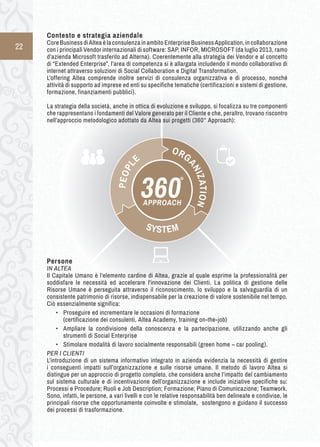 22 
Contesto e s trategia a ziendale 
Core Business di Altea è la consulenza in ambito Enterprise Business Application, in collaborazione 
con i principali Vendor internazionali di software: SAP, INFOR, MICROSOFT (da luglio 2013, ramo 
d’azienda Microsoft trasferito ad Alterna). Coerentemente alla strategia dei Vendor e al concetto 
di “Extended Enterprise”, l’area di competenza si è allargata includendo il mondo collaborativo di 
internet attraverso soluzioni di Social Collaboration e Digital Transformation. 
L’offering Altea comprende inoltre servizi di consulenza organizzativa e di processo, nonché 
attività di supporto ad imprese ed enti su specifiche tematiche (certificazioni e sistemi di gestione, 
formazione, finanziamenti pubblici). 
La strategia della società, anche in ottica di evoluzione e sviluppo, si focalizza su tre componenti 
che rappresentano i fondamenti del Valore generato per il Cliente e che, peraltro, trovano riscontro 
nell’approccio metodologico adottato da Altea sui progetti (360° Approach): 
Persone 
IN ALTEA 
Il Capitale Umano è l’elemento cardine di Altea, grazie al quale esprime la professionalità per 
soddisfare le necessità ed accelerare l'innovazione dei Clienti. La politica di gestione delle 
Risorse Umane è perseguita attraverso il riconoscimento, lo sviluppo e la salvaguardia di un 
consistente patrimonio di risorse, indispensabile per la creazione di valore sostenibile nel tempo. 
Ciò essenzialmente significa: 
• Proseguire ed incrementare le occasioni di formazione 
(certificazione dei consulenti, Altea Academy, training on-the-job) 
• Ampliare la condivisione della conoscenza e la partecipazione, utilizzando anche gli 
strumenti di Social Enterprise 
• Stimolare modalità di lavoro socialmente responsabili (green home – car pooling). 
PER I CLIENTI 
L’introduzione di un sistema informativo integrato in azienda evidenzia la necessità di gestire 
i conseguenti impatti sull’organizzazione e sulle risorse umane. Il metodo di lavoro Altea si 
distingue per un approccio di progetto completo, che considera anche l’impatto del cambiamento 
sul sistema culturale e di incentivazione dell’organizzazione e include iniziative specifiche su: 
Processi e Procedure; Ruoli e Job Description; Formazione; Piano di Comunicazione; Teamwork. 
Sono, infatti, le persone, a vari livelli e con le relative responsabilità ben delineate e condivise, le 
principali risorse che opportunamente coinvolte e stimolate, sostengono e guidano il successo 
dei processi di trasformazione. 
ORGANIZATION 
APPROACH 360° 
SYSTEM 
PEOPLE 
 