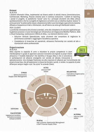 23 
Sistemi 
IN ALTEA 
I Sistemi Informativi Altea, implementati nei diversi ambiti di attività interna (Amministrazione, 
Commerciale, Marketing, Risorse Umane) sono in continua evoluzione. I sistemi di reporting, 
i portali di progetto, le piattaforme “social” sono tra i principali strumenti che Altea utilizza 
quotidianamente e che ha in progetto di migliorare e arricchire con un obiettivo duplice: testare “in 
prima persona” le potenzialità messe a disposizione dalle nuove tecnologie e garantire la massima 
efficacia e trasparenza di dati e informazioni, sia all’interno sia verso gli interlocutori esterni. 
PER I CLIENTI 
La profonda conoscenza dei processi aziendali, unita alla competenza di soluzioni applicative per 
la gestione processi e nuove tecnologie per infrastruttura ed integrazione Mobility Platform, SOA 
e Cloud Computing, costituiscono l’offerta di Altea, i cui elementi distintivi sono: 
• Soluzioni Verticali Specializzate, ossia strumenti che consentono di migliorare le 
performance aziendali e raggiungere l’eccellenza operativa 
• Completezza di know-how ed operatività, attraverso Partnership con società ad alto e 
riconosciuto valore professionale 
Organizzazione 
IN ALTEA 
Altea esprime la capacità di unire e miscelare le proprie competenze in team 
interdisciplinari in grado di apportare soluzioni innovative ed originali ai propri Clienti 
attraverso il “modello federativo” che identifica il Gruppo Altea e che si concretizza 
in partecipazioni ed alleanze strategiche con società ad elevata innovazione e 
specializzazione. Una strategia finalizzata sia alla creazione di alleanze per l’arricchimento del 
proprio know-how, che all’espansione in chiave territoriale e quindi, in sintesi, la capacità di poter 
affiancare sempre meglio e più “da vicino” le aziende Clienti. 
HELIANTHOS 
Consulenza Organizzativa 
e Direzionale 
PLM SYSTEMS 
ingegneria di prodotto, 
consulenza processi 
sviluppo prodotto 
CYRIUS 
Settore Automotive 
Supply Chain Management 
ALTERNA 
soluzioni ERP 
estese 
Briefing 
SAP Customer Relationship Management 
e SAP Financial Supply Chain 
BASILIA 
IWG 
EKA 
CENTECNIA 
ALTEA 
soluzioni ERP 
estese 
 