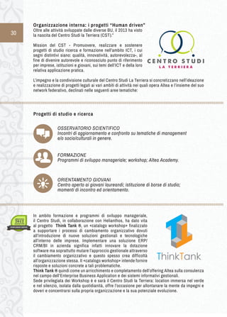 30 
Progetti di studio e ricerca 
OSSERVATORIO SCIENTIFICO 
Incontri di aggiornamento e confronto su tematiche di management 
e/o socio/culturali in genere. 
FORMAZIONE 
Programmi di sviluppo manageriale; workshop; Altea Academy. 
ORIENTAMENTO GIOVANI 
Centro aperto ai giovani laureandi; istituzione di borse di studio; 
momenti di incontro ed orientamento. 
Organizzazione i nterna: i p rogetti “ Human d riven” 
Oltre alle attività sviluppate dalle diverse BU, il 2013 ha visto 
la nascita del Centro Studi la Terriera (CST).” 
Mission del CST - Promuovere, realizzare e sostenere 
progetti di studio ricerca e formazione nell’ambito ICT, i cui 
segni distintivi siano: qualità, innovatività, autorevolezza-, al 
fine di divenire autorevole e riconosciuto punto di riferimento 
per imprese, istituzioni e giovani, sui temi dell’ICT e della loro 
relativa applicazione pratica. 
L’impegno e la condivisione culturale del Centro Studi La Terriera si concretizzano nell’ideazione 
e realizzazione di progetti legati ai vari ambiti di attività nei quali opera Altea e l’insieme del suo 
network federativo, declinati nelle seguenti aree tematiche: 
In ambito formazione e programmi di sviluppo manageriale, 
il Centro Studi, in collaborazione con Helianthos, ha dato vita 
al progetto Think Tank ®, un «catalogo workshop» finalizzato 
a supportare i processi di cambiamento organizzativo dovuti 
all’introduzione di nuove soluzioni gestionali e tecnologiche 
all’interno delle imprese. Implementare una soluzione ERP/ 
CRM/BI in azienda significa infatti innovare la dotazione 
software ma soprattutto mutare l’approccio gestionale attraverso 
il cambiamento organizzativo e questo spesso crea difficoltà 
all’organizzazione stessa. Il «catalogo workshop» intende fornire 
risposte e soluzioni concrete a tali problematiche. 
Think Tank ® quindi come un arricchimento e completamento dell’offering Altea sulla consulenza 
nel campo dell’Enterprise Business Application e dei sistemi informativi gestionali. 
Sede privilegiata dei Workshop è e sarà il Centro Studi la Terriera: location immersa nel verde 
e nel silenzio, isolata dalla quotidianità, offre l’occasione per allontanare la mente da impegni e 
doveri e concentrarsi sulla propria organizzazione e la sua potenziale evoluzione. 
 