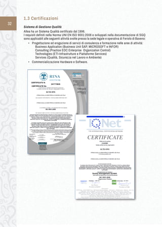 32 
1.3 C ertificazioni 
Sistema di Gestione Qualità 
Altea ha un Sistema Qualità certificato dal 1996. 
I requisiti definiti nella Norma UNI EN ISO 9001:2008 e sviluppati nella documentazione di SGQ 
sono applicabili alle seguenti attività svolte presso la sede legale e operativa di Feriolo di Baveno: 
• Progettazione ed erogazione di servizi di consulenza e formazione nelle aree di attività: 
Business Application (Business Unit SAP, MICROSOFT e INFOR) 
Consulting (Practice EOC Enterprise Organization Control) 
Technologies (ETI-Infrastrutture e Piattaforme Services) 
Services (Qualità, Sicurezza nel Lavoro e Ambiente) 
• Commercializzazione Hardware e Software. 
 