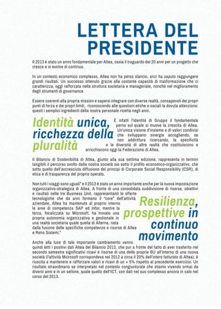 Il 2013 è stato un anno fondamentale per Altea, ossia il traguardo dei 20 anni per un progetto che 
cresce e si evolve di continuo. 
In un contesto economico complesso, Altea non ha perso slancio, anzi ha saputo raggiungere 
grandi risultati. Un successo ottenuto grazie alla costante capacità di trasformazione che ci 
caratterizza, oggi rafforzata nella struttura societaria e manageriale, nonché nel miglioramento 
degli strumenti di governance. 
Essere coerenti alla propria mission e sapersi integrare con diverse realtà, consapevoli dei propri 
punti di forza e dei propri limiti, riconoscendo alle questioni etiche e sociali la dovuta attenzione: 
questi i semplici ingredienti della nostra personale ricetta negli anni. 
È infatti l’identità di Gruppo il fondamentale 
perno sul quale si muove la crescita di Altea. 
Un’unica visione d’insieme e di valori condivisi 
che sviluppano sinergie accogliendo, se 
non addirittura ricercando, la specificità 
e le diversità di altre realtà che costituiscono e 
arricchiscono oggi la Federazione di Altea. 
Il Bilancio di Sostenibilità di Altea, giunto alla sua settima edizione, rappresenta in termini 
tangibili il percorso svolto dalla nostra società sia sotto il profilo economico-organizzativo, che 
sotto quello dell’accresciuta diffusione dei principi di Corporate Social Responsibility (CSR), di 
etica e di trasparenza del proprio operato. 
Non tutti i viaggi sono uguali” e il 2013 è stato un anno importante anche per la nuova impostazione 
organizzativo-strategica di Altea. A fronte di una consolidata suddivisione di risorse, obiettivi 
e risultati nelle tre Business Unit, rappresentanti le offerte 
tecnologiche che da anni formano il “core” dell’attività 
aziendale, Altea ha mantenuto al proprio interno 
le aree di competenza SAP ed Infor, mentre la 
terza, focalizzata su Microsoft, ha trovato una 
propria autonomia organizzativa e gestionale in 
una realtà societaria quale quella di Alterna, nata 
dalla fusione delle specifiche competenze e risorse di Altea 
e Reno Sistemi." 
Anche alla luce di tale importante cambiamento vanno 
quindi letti i positivi dati Altea del Bilancio 2013, che pur a fronte del fatto di aver trasferito nel 
secondo semestre significativi ricavi e risorse di una delle proprie BU all’interno di una nuova 
società (l’attività Microsoft corrispondeva nel 2012 a circa il 20% dell’intero fatturato di Altea), è 
riuscita a mantenere e rafforzare valori e ricavi di un + 5% rispetto al precedente esercizio. Un 
risultato straordinario se interpretato nel contesto congiunturale che stiamo vivendo ormai da 
diversi anni e in un settore, quale quello dell’ICT, con dati nel suo complesso ancora in calo nel 
corso del 2013. 
Resilienza, 
prospettive in 
continuo 
movimento 
Identità unica, 
ricchezza della 
pluralità 
LETTERA DEL 
PRESIDENTE 
 