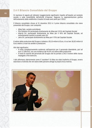 44 
2.4 Il Bilancio Consolidato del Gruppo 
Si riportano di seguito gli indicatori maggiormente significativi rispetto all’impatto sul contesto 
sociale e sulla sostenibilità dell’attività d’impresa. Seguono la rappresentazione grafica 
dell’andamento della redditività e l’analisi di break even point per il 2013. 
Il bilancio consolidato chiuso al 31 dicembre 2013 è il primo bilancio consolidato che viene 
presentato dal Gruppo, così composto: 
• Altea SpA, società controllante 
• Plm Systems Srl partecipata direttamente da Altea per il 51% del Capitale Sociale 
• Alterna Srl, partecipata direttamente da Altea per il 40% del Capitale Sociale, ed 
indirettamente tramite la società Jetro Srl 
• Jetro Srl, partecipata direttamente da Altea per il 70% del Capitale Sociale 
Il valore della produzione del Gruppo si attesta a 38,10 milioni di Euro, di cui ben 36,83 milioni di 
Euro relativi a ricavi da vendite e prestazioni. 
Altri dati significativi: 
• Il costo complessivamente sostenuto nell’esercizio per il personale dipendente, pari ad 
euro 17.368.910, con una incidenza del 45,6% sul valore della produzione 
• Il trend di crescita del personale del Gruppo che ha portato a 342 il numero delle risorse 
impiegate a fine esercizio. 
I dati affermano ulteriormente come il “carattere” di Altea sia stato trasferito al Gruppo, ovvero 
esercitare un’attività che nel valore delle persone attinge la propria forza motrice. 
 