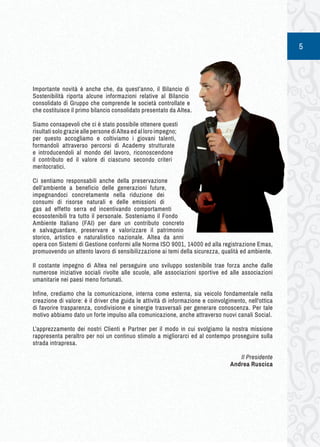 5 
Importante novità è anche che, da quest’anno, il Bilancio di 
Sostenibilità riporta alcune informazioni relative al Bilancio 
consolidato di Gruppo che comprende le società controllate e 
che costituisce il primo bilancio consolidato presentato da Altea. 
Siamo consapevoli che ci è stato possibile ottenere questi 
risultati solo grazie alle persone di Altea ed al loro impegno; 
per questo accogliamo e coltiviamo i giovani talenti, 
formandoli attraverso percorsi di Academy strutturate 
e introducendoli al mondo del lavoro, riconoscendone 
il contributo ed il valore di ciascuno secondo criteri 
meritocratici. 
Ci sentiamo responsabili anche della preservazione 
dell’ambiente a beneficio delle generazioni future, 
impegnandoci concretamente nella riduzione dei 
consumi di risorse naturali e delle emissioni di 
gas ad effetto serra ed incentivando comportamenti 
ecosostenibili tra tutto il personale. Sosteniamo il Fondo 
Ambiente Italiano (FAI) per dare un contributo concreto 
e salvaguardare, preservare e valorizzare il patrimonio 
storico, artistico e naturalistico nazionale. Altea da anni 
opera con Sistemi di Gestione conformi alle Norme ISO 9001, 14000 ed alla registrazione Emas, 
promuovendo un attento lavoro di sensibilizzazione ai temi della sicurezza, qualità ed ambiente. 
Il costante impegno di Altea nel perseguire uno sviluppo sostenibile trae forza anche dalle 
numerose iniziative sociali rivolte alle scuole, alle associazioni sportive ed alle associazioni 
umanitarie nei paesi meno fortunati. 
Infine, crediamo che la comunicazione, interna come esterna, sia veicolo fondamentale nella 
creazione di valore: è il driver che guida le attività di informazione e coinvolgimento, nell'ottica 
di favorire trasparenza, condivisione e sinergie trasversali per generare conoscenza. Per tale 
motivo abbiamo dato un forte impulso alla comunicazione, anche attraverso nuovi canali Social. 
L’apprezzamento dei nostri Clienti e Partner per il modo in cui svolgiamo la nostra missione 
rappresenta peraltro per noi un continuo stimolo a migliorarci ed al contempo proseguire sulla 
strada intrapresa. 
Il Presidente 
Andrea Ruscica 
 