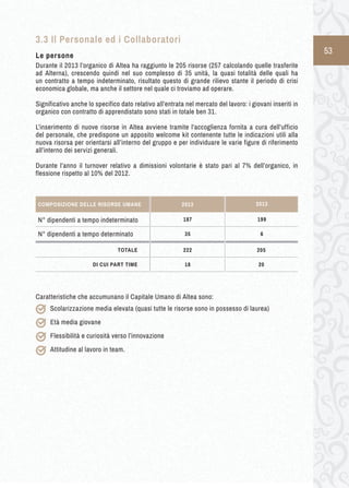 53 
3.3 Il Personale ed i Collaboratori 
Le persone 
Durante il 2013 l’organico di Altea ha raggiunto le 205 risorse (257 calcolando quelle trasferite 
ad Alterna), crescendo quindi nel suo complesso di 35 unità, la quasi totalità delle quali ha 
un contratto a tempo indeterminato, risultato questo di grande rilievo stante il periodo di crisi 
economica globale, ma anche il settore nel quale ci troviamo ad operare. 
Significativo anche lo specifico dato relativo all’entrata nel mercato del lavoro: i giovani inseriti in 
organico con contratto di apprendistato sono stati in totale ben 31. 
L’inserimento di nuove risorse in Altea avviene tramite l’accoglienza fornita a cura dell’ufficio 
del personale, che predispone un apposito welcome kit contenente tutte le indicazioni utili alla 
nuova risorsa per orientarsi all’interno del gruppo e per individuare le varie figure di riferimento 
all’interno dei servizi generali. 
Durante l’anno il turnover relativo a dimissioni volontarie è stato pari al 7% dell’organico, in 
flessione rispetto al 10% del 2012. 
Caratteristiche che accumunano il Capitale Umano di Altea sono: 
Scolarizzazione media elevata (quasi tutte le risorse sono in possesso di laurea) 
Età media giovane 
Flessibilità e curiosità verso l’innovazione 
Attitudine al lavoro in team. 
2013 
N° dipendenti a tempo indeterminato 199 
COMPOSIZIONE DELLE RISORSE UMANE 2013 
N° dipendenti a tempo determinato 6 
TOTALE 205 
DI CUI PART TIME 20 
187 
35 
222 
18 
 