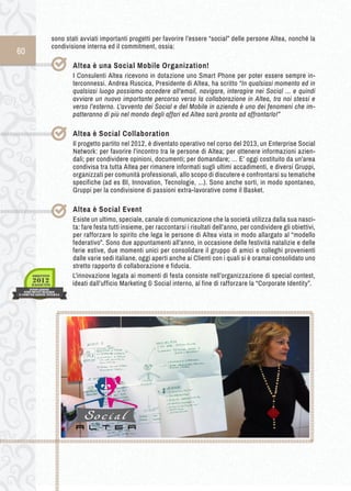 60 
sono stati avviati importanti progetti per favorire l’essere “social” delle persone Altea, nonché la 
condivisione interna ed il commitment, ossia: 
Altea è u na Social M obile O rganization! 
I Consulenti Altea ricevono in dotazione uno Smart Phone per poter essere sempre in-terconnessi. 
Andrea Ruscica, Presidente di Altea, ha scritto “In qualsiasi momento ed in 
qualsiasi luogo possiamo accedere all'email, navigare, interagire nei Social ... e quindi 
avviare un nuovo importante percorso verso la collaborazione in Altea, tra noi stessi e 
verso l’esterno. L'avvento dei Social e del Mobile in azienda è uno dei fenomeni che im-patteranno 
di più nel mondo degli affari ed Altea sarà pronta ad affrontarlo!” 
Altea è Social Collaboration 
Il progetto partito nel 2012, è diventato operativo nel corso del 2013, un Enterprise Social 
Network: per favorire l’incontro tra le persone di Altea; per ottenere informazioni azien-dali; 
per condividere opinioni, documenti; per domandare; … E’ oggi costituito da un’area 
condivisa tra tutta Altea per rimanere informati sugli ultimi accadimenti, e diversi Gruppi, 
organizzati per comunità professionali, allo scopo di discutere e confrontarsi su tematiche 
specifiche (ad es BI, Innovation, Tecnologie, ...). Sono anche sorti, in modo spontaneo, 
Gruppi per la condivisione di passioni extra-lavorative come il Basket. 
Altea è Social Event 
Esiste un ultimo, speciale, canale di comunicazione che la società utilizza dalla sua nasci-ta: 
fare festa tutti insieme, per raccontarsi i risultati dell’anno, per condividere gli obiettivi, 
per rafforzare lo spirito che lega le persone di Altea vista in modo allargato al “modello 
federativo”. Sono due appuntamenti all’anno, in occasione delle festività natalizie e delle 
ferie estive, due momenti unici per consolidare il gruppo di amici e colleghi provenienti 
dalle varie sedi italiane, oggi aperti anche ai Clienti con i quali si è oramai consolidato uno 
stretto rapporto di collaborazione e fiducia. 
L’innovazione legata ai momenti di festa consiste nell’organizzazione di special contest, 
ideati dall’ufficio Marketing & Social interno, al fine di rafforzare la “Corporate Identity”. 
 