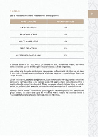 61 
3.4 Soci 
Soci di Altea sono unicamente persone fisiche e nello specifico: 
Il capitale sociale è di 1.000.000,00 (un milione) di euro, interamente versato, attraverso 
sottoscrizione ed apporto diretto in percentuali diverse da parte dei singoli soci. 
Una politica fatta di rispetto, condivisione, trasparenza e professionalità individuali sta alla base 
di un’organizzazione eticamente predisposta, efficiente e preparata a rapporti di lunga durata con 
i propri azionisti. 
Vision, condivisione, eticità nei comportamenti, quali elementi competitivi a garanzia del rapporto 
continuativo tra Presidente e soci e tra i soci stessi. Ciò rappresenta un elemento competitivo e 
qualificante della compagine azionaria di Altea e non usuale nel contesto in cui opera la società, 
settore nel quale scissioni, way out e mutamenti societari rappresentano di sovente la norma. 
Partecipazione e soddisfazione trovano quindi oggettiva risultanza proprio nella seniority del 
gruppo iniziale, che intorno alla figura del Presidente Andrea Ruscica ha suddiviso compiti e 
responsabilità funzionali alle competenze ed attitudini individuali. 
ANDREA RUSCICA 70% 
10% 
MARCO MAGARAGGIA 
NOME COGNOME AZIONI POSSEDUTE 
10% 
FRANCO VERCELLI 
FABIO PARACCHINI 5% 
ALESSANDRO CASTIGLIONI 5% 
 