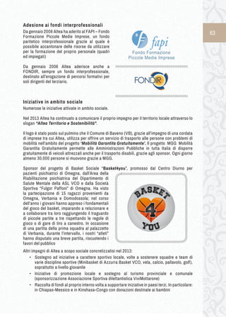 63 
Adesione ai fondi interprofessionali 
Da gennaio 2008 Altea ha aderito al FAPI – Fondo 
Formazione Piccole Medie Imprese, un fondo 
paritetico interprofessionale grazie al quale è 
possibile accantonare delle risorse da utilizzare 
per la formazione del proprio personale (quadri 
ed impiegati) 
Da gennaio 2006 Altea aderisce anche a 
FONDIR, sempre un fondo interprofessionale, 
destinato all’erogazione di percorsi formativi per 
soli dirigenti del terziario. 
Iniziative i n a mbito s ociale 
Numerose le iniziative attivate in ambito sociale. 
Nel 2013 Altea ha continuato a comunicare il proprio impegno per il territorio locale attraverso lo 
slogan “Altea Territorio e Sostenibilità”. 
Il logo è stato posto sul pulmino che il Comune di Baveno (VB), grazie all’impegno di una cordata 
di imprese tra cui Altea, utilizza per offrire un servizio di trasporto alle persone con problemi di 
mobilità nell’ambito del progetto ‘Mobilità Garantita Gratuitamente’. Il progetto MGG Mobilità 
Garantita Gratuitamente permette alle Amministrazioni Pubbliche in tutta Italia di disporre 
gratuitamente di veicoli attrezzati anche per il trasporto disabili, grazie agli sponsor. Ogni giorno 
almeno 30.000 persone si muovono grazie a MGG. 
➢Sponsor del progetto di Basket Sociale “Basket4you”, promosso dal Centro Diurno per 
pazienti psichiatrici di Omegna, dall’Area della 
Riabilitazione psichiatrica del Dipartimento di 
Salute Mentale della ASL VCO e dalla Società 
Sportiva “Fulgor Paffoni” di Omegna. Ha visto 
la partecipazione di 15 ragazzi provenienti da 
Omegna, Verbania e Domodossola; nel corso 
dell’anno i giovani hanno appreso i fondamentali 
del gioco del basket, imparando a relazionare e 
a collaborare tra loro raggiungendo il traguardo 
di piccole partite a tre rispettando le regole di 
gioco o di gare di tiro a canestro. In occasione 
di una partita della prima squadra al palazzetto 
di Verbania, durante l’intervallo, i nostri “atleti” 
hanno disputato una breve partita, riscuotendo i 
favori del pubblico 
Altri impegni di Altea a scopo sociale concretizzatisi nel 2013: 
• ➢Sostegno ad iniziative a carattere sportivo locale, volte a sostenere squadre e team di 
varie discipline sportive (Minibasket di Azzurra Basket VCO, vela, calcio, pallavolo, golf), 
soprattutto a livello giovanile 
• ➢Iniziative di promozione locale e sostegno al turismo provinciale e comunale 
(sponsorizzazione Associazione Sportiva dilettantistica ViviMottarone) 
• ➢Raccolta di fondi al proprio interno volta a supportare iniziative in paesi terzi. In particolare: 
in Chiapas-Messico e in Kinshasa-Congo con donazioni destinate ai bambini 
 