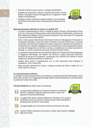 64 
• ➢Raccolta di fondi al proprio interno a sostegno dell’Ambiente 
• ➢Sostegno ad associazioni culturali e musicali del territorio: Veruno 
Musica, Compagnia teatrale Stranagente per la stagione al Teatro 
Galletti di Domodossola 
• Sostegno ad altre iniziative di carattere benefico, tra cui supporto 
alla Caritas Ambrosiana Onlus e all’associazione Cibo per la Vita 
Onlus 
Sponsorizzazione a ttività d i r icerca i n a mbito I CT 
• ➢Di rilievo la partecipazione di Altea, in qualità di sponsor ufficiale, all’Osservatorio Cloud 
& ICT as a Service ed all’Osservatorio sulla Social Business Collaboration, promossi dal 
MIP (Politecnico di Milano) al fine di studiare le tendenze in atto nel mondo ICT in generale 
e sul tema del Cloud nello specifico. 
• Altea è stata sponsor della Ricerca SDA Bocconi School of Management “Dimensioni di 
complessità aziendale e valore dei sistemi informativi” lanciata da SAP Italia. L’iniziativa 
ha previsto, oltre alla fase di indagine sul campo finalizzata a individuare le dimensioni di 
complessità su cui valutare l’adeguatezza di un investimento in soluzioni applicative estese, 
una fase di divulgazione sul territorio orientata a sensibilizzare sul tema imprenditori e 
manager. La ricerca è stata base anche per iniziative formative interne. 
• ➢La società ha anche attivato nel corso del 2013 contatti con l’Università di Pisa Dipartimento 
di Ingegneria dell’Energia, dei Sistemi, del Territorio e delle Costruzioni (DESTEC) 
finalizzati ad avviare una successiva convenzione con il DESTEC per attività di ricerca 
congiunta su tematiche specifiche in ambito ICT. 
• ➢Sempre attiva anche la collaborazione con la LIUC (Università Carlo Cattaneo di 
Castellanza - VA) in tema RFID. 
• Sede principale dell’attività di ricerca e sviluppo promossa da Altea in ambito ICT è il 
Centro Studi La Terriera. 
La comunicazione esterna 
La strategia di comunicazione esterna viene definita e coordinata dall’ufficio Marketing & Social 
interno che, nel 2013, per il raggiungimento degli obiettivi di Brand Awareness e Lead Generation 
ha potenziato l’utilizzo dei canali: 
I Social Network (per Altea media di riferimento): 
La pagina Altea pubblicata su Facebook consente di condividere 
opinioni e pubblicare materiale relativo ad eventi o notizie che 
riguardino il business dell’azienda 
La pagina Altea Social, sempre pubblicata su Facebook, ha lo scopo di 
condividere le azioni promosse in ambito sociale e della sostenibilità o 
semplicemente momenti di “vita insieme” 
La pagina google+ per comunicare iniziative sia business che social 
L'account Twitter consente di comunicare in tempo reale momenti e highlight 
degli eventi Altea 
 