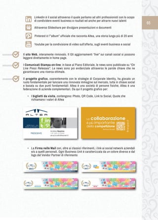 65 
➢Il sito Web, interamente rinnovato. Il Gli aggiornamenti “live” sui canali social si possono 
leggere direttamente in home page. 
I Comunicati Stampa on-line: in base al Piano Editoriale, le news sono pubblicate su “On 
Line Press Releases”. Le news sono poi evidenziate attraverso le parole chiave che ne 
garantiscano una ricerca ottimale. 
➢Il progetto grafico, coerentemente con le strategie di Corporate Identity, ha giocato un 
ruolo fondamentale per lanciare una rinnovata immagine sul mercato, tutta in chiave social 
e basata su due punti fondamentali: Altea è una società di persone fisiche; Altea è una 
federazione di aziende complementari. Da qui il progetto grafico per: 
• I biglietti da visita, contengono: Photo, QR Code, Link to Social, Quote che 
richiamano i valori di Altea 
• La Firma nelle Mail con, oltre ai classici riferimenti, i link ai social network aziendali 
e/o a quelli personali. Ogni Business Unit è caratterizzata da un colore diverso e dal 
logo del Vendor Partner di riferimento 
Linkedin è il social attraverso il quale parliamo ad altri professionisti con lo scopo 
di condividere eventi business e risultati ed anche per attrarre nuovi talenti 
Attraverso Slideshare per divulgare presentazioni e documenti 
Pinterest è l’”album” ufficiale che racconta Altea, una storia lunga più di 20 anni 
Youtube per la condivisione di video sull’offerta, sugli eventi business e social 
 