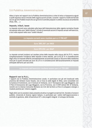 67 
3.6 Pubblica A mministrazione 
Altea si ispira nei rapporti con la Pubblica Amministrazione a criteri di etica e trasparenza eguali 
a quelli espressi verso il mondo delle organizzazioni private, curando i rapporti a livello territoriale 
sia con gli Enti Pubblici locali che con gli Enti di controllo preposti in ambito sicurezza ed ambiente 
(Arpa, ASL, ...). 
Imposte, tributi, tasse 
Le imposte correnti sono calcolate sulla base dell’interpretazione della vigente normativa fiscale 
ed esposte nella voce “debiti tributari” al lordo di eventuali acconti d’imposta versati nell’esercizio, 
a loro volta esposti nella voce “crediti tributari”. 
Le imposte correnti incidono sul risultato prima delle imposte nella misura del 54,79 %, mentre 
complessivamente l’incidenza delle imposte è meno elevata, pari al 52,32 % in considerazione 
degli utilizzi di imposte differite precedentemente accantonate (ossia la riduzione della medesima 
voce per la quota annuale) per euro 35.172 e in considerazione dell’accantonamento di imposte 
anticipate dell’anno per euro 830. 
Rapporti con la P.A.L. 
I rapporti con la Pubblica Amministrazione Locale, in particolare con gli enti localizzati nella 
provincia del Verbano Cusio Ossola, ove si trova la sede legale di Altea, sono consolidati con 
la Camera di Commercio, con il Comune di Verbania, con il Tecnoparco del Lago Maggiore, con 
il Polo di Innovazione del Lago Maggiore, con la Provincia, con il CNR istituto ISE di Verbania, 
nonché con le diverse Comunità Montane e/o Enti del territorio al fine di sviluppare sinergie e 
ricadute positive per i diversi soggetti. 
Negli ultimi anni la società è stata presente ed attiva in progetti avviati da Enti, Società e Consorzi 
pubblici, Università di diverse regioni italiane, in particolare per i settori dell’organizzazione e 
controllo di gestione, delle infrastrutture ICT e dei progetti integrati di sviluppo territoriale. 
Le imposte correnti sono risultate pari a: € 759.427 
Euro 389.193 per IRES 
Euro 370.234 per IRAP 
Le imposte dell’esercizio risultano essere pari a € 725.085 
 