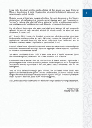 7 
Senza inoltre dimenticare un’altra società collegata già dallo scorso anno quale Briefing di 
Milano, a dimostrazione di come il Gruppo Altea stia anche territorialmente occupando una 
sempre maggior quota di mercato. 
Ma come sempre, e l’importante impegno nel redigere il presente documento ne è un’ulteriore 
dimostrazione, tale rafforzamento è compiuto senza tralasciare valori quali “appartenenza”, 
“territorio” e “valenza della collettività” che se abbinati al “profitto” aziendale possono definire 
una società veramente ‘social immersion’ quale Altea mira ed ha dimostrato di essere. 
Non mi soffermo ulteriormente sulla valenza dei citati termini essendo già stati ampiamente 
sviluppati tali concetti nelle precedenti edizioni del bilancio sociale, ma alcuni dati sono 
sicuramente da rendere noti. 
Al 31 dicembre 2013, il numero dei dipendenti, considerando solo il Gruppo Altea inteso come 
l’insieme delle società controllate, era pari a 342 addetti, numero che supera le 400 unità se 
aggiungiamo il personale impegnato nelle società collegate ed i vari collaboratori, con un 
incremento veramente elevato e significativo in questo periodo di crisi. 
Come più volte nel tempo affermato, investire sulle persone e credere che solo attraverso il giusto 
connubio tra le medesime e la tecnologia si possano raggiungere obiettivi importanti, rappresenta 
da sempre un motto aziendale di Altea. 
Tale valore, considerando la sola realtà di Altea, incide anche in termini percentuali (quasi 
costantemente negli anni) nella misura dell’85,29% del reddito lordo aziendale. 
Considerando che la remunerazione del capitale ai soci è rimasta immutata, significa che il 
plusvalore generato dal risultato economico (in termini percentuali pari al 2,79% in più rispetto al 
2012) è stato ‘dirottato’ in particolare su detta voce, senza i timori aziendali che a volte una tale 
scelta genera. 
Tutto ciò senza tralasciare l’impegno per il territorio, con una scelta oculata operata nello 
sponsorizzare attività culturali e sportive a impatto ambientale zero, che ha reso ancor più attento 
l’Organo Amministrativo nel concentrare su tali aree il proprio impegno economico (destinando 
ancora più risorse disponibili, pari al 3,74% del valore aggiunto). 
Allora, anche quest’anno la frase finale non può che rimanere sempre la stessa: “all’avanguardia sempre!”. 
Finance Advisor 
Alberto Temporelli 
 