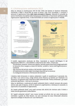 70 
4.1 D ichiarazione a mbientale 2 013 
Altea ha ottenuto la Certificazione UNI EN ISO 14001 del Sistema di Gestione Ambientale 
(Certificato n.7885) il 29.06.2004 da parte di Sincert, Ente Terzo accreditato, e concluso il 
percorso di registrazione Emas della sede principale di Baveno, ottenendo la convalida da 
parte di Verificatore Accreditato della Dichiarazione Ambientale e l'inserimento nell'Elenco delle 
organizzazioni registrate Emas, in data 02/03/2005 con numero di registrazione IT-000288. 
Il modello organizzativo strutturato da Altea, rispondente ai requisiti dell’Allegato IV del 
Regolamento EMAS III n. 1221/2009/CE e della Norma ISO 14001, è finalizzato: 
• Ad individuare, prevenire, minimizzare e gestire, secondo quanto prescrivono le leggi applicabili, 
le interazioni che si vengono a creare tra l’attività, i prodotti o i servizi dell’Organizzazione e 
l’ambiente 
• Alla riduzione del pericolo residuo e dei lavoratori esposti al rischio 
• All'implementazione delle migliori tecnologie disponibili per la sicurezza 
• A un’adeguata formazione e informazione dei lavoratori 
L’obiettivo della formazione in materia ambientale è quello di sensibilizzare il personale che, 
per Altea o per conto di essa, svolge attività aventi influenza sul Sistema per l’Ambiente e la 
Sicurezza, su argomenti quali l’importanza della conformità alla “Politica Ambientale”, gli impatti 
ambientali significativi, i rischi per la sicurezza. 
Altea ha identificato e analizzato gli aspetti ambientali diretti e indiretti connessi alle proprie 
attività sulla sede di Baveno, al fine di valutarne la significatività e individuare le necessità, le 
opportunità e le possibilità di miglioramento. 
Gli “aspetti ambientali diretti” sono quelli connessi alle attività che rientrano sotto il diretto e 
totale controllo gestionale di Altea Baveno. 
Gli “aspetti ambientali indiretti” sono invece correlati ad attività che non sono direttamente 
controllate e gestite da Altea Baveno, ma sono comunque da essa influenzabili attraverso 
opportune strategie di relazione con i suoi interlocutori. 
 