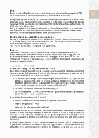 77 
Suolo 
Presso la sede di Altea Baveno sono presenti due serbatoi interrati per lo stoccaggio del GPL 
per il riscaldamento, il cui approvvigionamento avviene mediante autocisterna. 
L’integrità dei serbatoi interrati è stata verificata nel corso dei citati interventi di ristrutturazione 
della sede di Altea ed attualmente vengono condotti in conformità a quanto indicato dal decreto 
legislativo 246/99, assunto come norma tecnica di riferimento nonostante sia stato annullato nel 
2001 dalla Corte di Cassazione. 
Dati gli accorgimenti tecnici e gestionali adottati, si ritiene che la possibilità che si verifichi una 
contaminazione del suolo, anche per eventi accidentali, sia alquanto remota; pertanto Altea 
continua a considerare l’aspetto in esame come ‘poco significativo’. 
Impatto visivo, paesaggistico e naturalistico 
La sede di Altea Baveno è stata sottoposta a interventi di ristrutturazione che hanno permesso 
di ripristinare il pregio storico e architettonico della villa e del suo parco; la ristrutturazione è 
stata effettuata nel rispetto dei vincoli esistenti. 
Tale l’aspetto è pertanto da considerarsi poco significativo. 
Rumore 
Nel sito Altea Baveno non sono presenti dispositivi che generino emissioni acustiche di 
rilievo, né sono fonte di emissione sonora le attività d’ufficio; inoltre, fino ad oggi, non sono 
state rilevate lamentele da parte del vicinato o da altri soggetti esterni. Pertanto, pur senza 
effettuare dei rilevamenti in tale direzione, è possibile affermare che l’impatto del rumore sia da 
considerarsi poco significativo. 
4.3 Aspetti indiretti 
Gestione d el r apporto c on i f ornitori d i s ervizi 
La gestione del rapporto con i fornitori di servizi rappresenta un aspetto indiretto particolarmente 
importante sia per l’elevato grado di controllo che Altea può esercitare su di esso, sia per le 
prestazioni che la Società può ottenere attraverso: 
• Un'opportuna politica degli acquisti che privilegi la scelta di fornitori che, a parità di altre 
condizioni rilevanti per la scelta del fornitore, dimostrino comportamenti ambientalmente 
accettabili (ad esempio perché propongono tra i loro prodotti anche prodotti eco-compatibili, 
oppure perché hanno adottato sistemi di gestione ambientale, etc.) 
• La verifica della qualità ambientale del servizio erogato 
• La sensibilizzazione e la formazione ambientale e quindi anche la crescita professionale 
dei fornitori che operano nel sito/siti Altea. 
In particolare, le seguenti categorie di fornitori: 
• Imprese che effettuano la manutenzione di impianti e attrezzature 
• Imprese che gestiscono i rifiuti 
• Laboratori che effettuano analisi ambientali 
sono ritenute “critiche”, sia per i rischi per l’ambiente e per la sicurezza delle persone direttamente 
connessi all’esecuzione degli interventi richiesti (ad esempio, il rischio di rilasci accidentali di 
sostanze pericolose utilizzate o trasportate), sia per gli esiti degli interventi stessi ( ad esempio, 
le scelte sui progetti di bonifica che si effettuano anche in funzione degli esiti delle analisi di 
laboratorio). 
E’ inoltre proseguita l’attività di valutazione/monitoraggio dei fornitori “critici” al fine di valutarne 
le prestazioni ambientali e mantenere in costante aggiornamento l’ “elenco dei fornitori eco-compatibili”, 
dove vengono registrati i fornitori che dimostrino di (o che sono già noti per) 
 