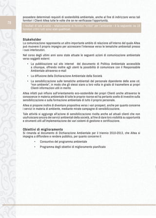 78 
possedere determinati requisiti di sostenibilità ambientale, anche al fine di indirizzare verso tali 
fornitori i Clienti Altea tutte le volte che se ne verificasse l’opportunità. 
I risultati di tale analisi - relativamente ai fornitori “critici“ per l’ambiente - è la seguente: su 19 
fornitori critici tutti sono stati qualificati. 
Stakeholder 
La comunicazione rappresenta un altro importante ambito di relazione all’interno del quale Altea 
può muovere il proprio impegno per accrescere l’interesse verso le tematiche ambientali presso 
i suoi interlocutori. 
Nel corso degli ultimi anni sono state attuate le seguenti azioni di comunicazione ambientale 
verso soggetti esterni: 
• La pubblicazione sul sito internet del documento di Politica Ambientale accessibile 
a chiunque, offrendo inoltre agli utenti la possibilità di comunicare con il Responsabile 
Ambientale attraverso e-mail 
• La diffusione della Dichiarazione Ambientale della Società 
• La sensibilizzazione sulle tematiche ambientali del personale dipendente delle aree cd. 
“non ambiente”, in modo che gli stessi siano a loro volta in grado di trasmettere ai propri 
Clienti informazioni utili in merito 
Altea infatti può influire sull’orientamento eco-sostenibile dei propri Clienti anche attraverso le 
conoscenze in materia ambientale di tutte le proprie risorse ed ha pertanto scelto di investire sulla 
sensibilizzazione e sulla formazione ambientale di tutto il proprio personale. 
Altea si propone inoltre di diventare propositiva verso i vari prospect, anche per quanto concerne 
i servizi in materia di ambiente, mediante mirate campagne di sensibilizzazione. 
Tale attività si aggiunge all’azione di sensibilizzazione rivolta anche ad attuali clienti che non 
usufruiscano ancora dei servizi ambientali della società, al fine di dare loro visibilità su opportunità 
e strumenti utili all’implementazione dei vari sistemi di gestione e certificazione. 
Obiettivi di miglioramento 
Si rimanda al documento di Dichiarazione Ambientale per il triennio 2010-2013, che Altea si 
impegna a diffondere e rendere pubblico, per quanto concerne il: 
• Consuntivo del programma ambientale 
• Programma degli obiettivi di miglioramento pianificato 
 