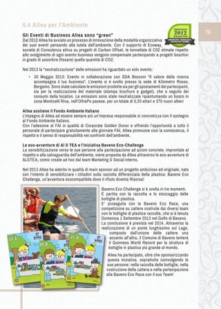 79 
4.4 Altea per l’Ambiente 
Gli Eventi d i B usiness A ltea s ono “green” 
Dal 2012 Altea ha avviato un processo di innovazione della modalità organizzativa 
dei suoi eventi pensando alla tutela dell’ambiente. Con il supporto di Ecoway, 
società di Consulenza attiva su progetti di Carbon Offset, le tonnellate di C02 stimate rispetto 
allo svolgimento di ogni evento business vengono compensate partecipando a progetti boschivi 
in grado di assorbire (fissare) quella quantità di CO2. 
Nel 2013 la “neutralizzazione” delle emissioni ha riguardato un solo evento: 
• ➢30 Maggio 2013: Evento in collaborazione con SDA Bocconi “Il valore della ricerca 
accompagna il tuo business”. L’evento si è svolto presso la sede di Kilometro Rosso, 
Bergamo. Sono state calcolate le emissioni prodotte sia per gli spostamenti dei partecipanti, 
sia per la realizzazione del materiale (stampa brochure e gadget), che a seguito dei 
consumi della location. Le emissioni sono state neutralizzate ripiantumando un bosco in 
zona Monticelli Riva, nell’OltrePo pavese, per un totale di 0,25 ettari e 375 nuovi alberi 
Altea sostiene il Fondo Ambiente Italiano 
L’impegno di Altea ad essere sempre più un’impresa responsabile si concretizza con il sostegno 
al Fondo Ambiente Italiano. 
Con l’adesione al FAI in qualità di Corporate Golden Donor e offrendo l’opportunità a tutto il 
personale di partecipare gratuitamente alle giornate FAI, Altea promuove così la conoscenza, il 
rispetto e il senso di responsabilità nei confronti dell’ambiente. 
Le eco-avventure di Al & TEA e l’iniziativa Baveno Eco-Challenge 
La sensibilizzazione verso le sue persone alla partecipazione ad azioni concrete, improntate al 
rispetto e alla salvaguardia dell’ambiente, viene proposta da Altea attraverso le eco-avventure di 
AL&TEA, comic create ad hoc dal team Marketing & Social interno. 
Nel 2013 Altea ha aderito in qualità di main sponsor ad un progetto ambizioso ed originale, nato 
con l’intento di sensibilizzare i cittadini sulla raccolta differenziata della plastica: Baveno Eco 
Challenge, un’avventura ecocompatibile dove il rifiuto diventa Risorsa! 
Baveno Eco Challenge si è svolta in tre momenti. 
È partita con la raccolta e lo stoccaggio delle 
bottiglie di plastica. 
E’ proseguita con la Baveno Eco Race, una 
competizione su zattere costruite dai diversi team 
con le bottiglie di plastica raccolte, che si è tenuta 
Domenica 1 Settembre 2013 nel Golfo di Baveno. 
La conclusione è prevista nel 2014. Attraverso la 
realizzazione di un ponte lunghissimo sul Lago, 
composto dall’unione delle zattere una 
accanto all’altra, il Comune di Baveno tenterà 
il Guinness World Record per la struttura di 
bottiglie in plastica più grande al mondo. 
Altea ha partecipato, oltre che sponsorizzando 
questa iniziativa, soprattutto coinvolgendo le 
sue persone: nella raccolta delle bottiglie, nella 
costruzione della zattera e nella partecipazione 
alla Baveno Eco Race con il suo Team! 
 