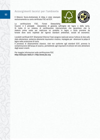 90 
Accorgimenti t ecnici p er l'ambiente 
Il Bilancio Socio-Ambientale di Altea è stato stampato 
esclusivamente su carta certificata FSC ed ECF. 
La certificazione FSC, Forest Stewardship 
Council, è il principale meccanismo di garanzia sull’origine del legno o della carta. 
Si tratta di un sistema di certificazione internazionale che garantisce che la 
materia prima usata per realizzare un prodotto in legno o carta proviene da 
foreste dove sono rispettati dei rigorosi standard ambientali, sociali ed economici. 
I prodotti certificati ECF (Elemental Chlorine Free) vengono realizzati senza l’utilizzo di cloro allo 
stato elementare, sostanza altamente inquinante e tossica, impiegata per sbiancare la polpa di 
legno nella produzione di carta. 
Il processo di sbiancamento classico, cioè non conforme agli standard ECF, provoca la 
contaminazione dell’acqua di scarico, permettendo agli inquinanti di entrare nel ciclo alimentare 
degli esseri viventi. 
Per maggior informazioni sulla certificazione FSC 
http://www.fsc-italia.it o http://www.fsc.org 
 