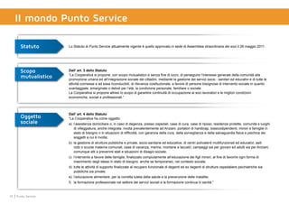 14 Punto Service
Il mondo Punto Service
Statuto Lo Statuto di Punto Service attualmente vigente è quello approvato in sede di Assemblea straordinaria dei soci il 26 maggio 2011.
Scopo
mutualistico
Dall’ art. 3 dello Statuto
“La Cooperativa si propone, con scopo mutualistico e senza fine di lucro, di perseguire l’interesse generale della comunità alla
promozione umana ed all’integrazione sociale dei cittadini, mediante la gestione dei servizi socio - sanitari ed educativi e di tutte le
attività connesse e ad essa riconducibili, di rilevanza costituzionale, a favore di persone bisognose di intervento sociale in quanto
svantaggiate, emarginate o deboli per l’età, la condizione personale, familiare o sociale.
La Cooperativa si propone altresì lo scopo di garantire continuità di occupazione ai soci lavoratori e le migliori condizioni
economiche, sociali e professionali.”
Oggetto
sociale
Dall’ art. 4 dello Statuto
“La Cooperativa ha come oggetto:
a)	 l’assistenza domiciliare o, in caso di degenza, presso ospedali, case di cura, case di riposo, residenze protette, comunità e luoghi
di villeggiatura, anche integrata, rivolta prevalentemente ad Anziani, portatori di handicap, tossicodipendenti, minori e famiglie in
stato di bisogno o in situazioni di difficoltà, con garanzia della cura, della sorveglianza e della salvaguardia fisica e psichica dei
soggetti a cui è rivolta;
b)	 la gestione di strutture pubbliche e private, socio-sanitarie ed educative, di centri polivalenti multifunzionali ed educativi, asili
nido o scuole materne comunali, case di vacanza, marine, montane e lacustri, campeggi sia per giovani ed adulti sia per Anziani,
comunque atti a prevenire stati e situazioni di disagio sociale;
c)	 l’intervento a favore delle famiglie, finalizzato compiutamente all’educazione dei figli minori, al fine di favorire ogni forma di
inserimento degli stessi in stato di bisogno, anche se temporaneo, nel contesto sociale;
d)	 tutte le attività di supporto finalizzate al recupero funzionale di degenti ed ex degenti di strutture ospedaliere psichiatriche sia
pubbliche sia private;
e)	 l’educazione alimentare, per la corretta tutela della salute e la prevenzione delle malattie;
f)	 la formazione professionale nel settore dei servizi sociali e la formazione continua in sanità.”
 