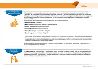 Parte I
Identità
19Bilancio sociale 2014
Collegio
Sindacale
Il Consiglio di Amministrazione è investito di più ampi poteri per l’amministrazione e la gestione ordinaria e straordinaria della
Cooperativa, ad eccezione di quelli espressamente riservati all’Assemblea. Esso compie le operazioni necessarie per l’attuazione
dell’oggetto sociale ed in genere tutte le operazioni attribuite alla sua competenza dalla legge o dallo Statuto stesso. La maggioranza
dei componenti il Consiglio di Amministrazione è scelta tra i soci cooperatori oppure tra le persone indicate dai soci cooperatori
persone giuridiche.
Nel corso del 2014 il Consiglio di Amministrazione di Punto Service era composto da:
>	Massimo Secondo, Presidente
>	Mauro Pastori, Amministratore Delegato e Direttore Generale
>	Daniela Tommasini, Amministratore Delegato
>	Graziella Repinto, Amministratore Delegato
>	Franco Deambrogio, Amministratore Delegato*
>	Claudia Tugnolo, Amministratore Delegato**
*	 Detiene la legale rappresentanza ai fini della predisposizione e sottoscrizione della documentazione tecnica richiesta in sede di partecipazione alle gare di appalto.
**	 Detiene la legale rappresentanza in relazione al compimento di tutti gli atti inerenti a promuovere, transigere e/o conciliare controversie in sede sia giudiziale sia
stragiudiziale in materia di lavoro, previdenza e assistenza, compresa la facoltà di proporre appello, domande riconvenzionali e incidentali, e partecipando altresì a
commissioni di conciliazione dinanzi agli uffici territoriali del lavoro.
In fase di redazione del presente documento, il Consiglio di Amministrazione di Punto Service ha nominato, in data 09/06/2015, il
nuovo consigliere Giovanni Tarantino.
Consiglio di
Amministrazione
Il Collegio Sindacale, composto da tre o cinque membri effettivi, soci o non soci, e due supplenti, eletti tutti dall’Assemblea, vigila
sull’osservanza della legge e dello Statuto, sul rispetto dei principi di corretta amministrazione ed in particolare sull’adeguatezza
dell’assetto organizzativo, amministrativo e contabile adottato dalla Cooperativa e sul suo concreto funzionamento. Esso esercita
altresì il controllo contabile sulla Cooperativa.
 