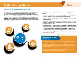 Parte I
Identità
21Bilancio sociale 2014
Sistemi di gestione
Sistema di gestione integrato
Nel corso dell’anno 2014 è stato implementato il sistema di gestione integrato
per la qualità, l’ambiente, la sicurezza e la responsabilità sociale, volto a
migliorare sinergicamente le performance in ciascuno di questi ambiti, nell’ottica
di massimizzare la professionalità dei servizi e di ottimizzare tempi e risorse.
Il nuovo sistema, che arriva dalla fusione di precedenti sistemi di gestione
aziendali, rappresenta la volontà della Cooperativa di uniformare tutti i processi
realizzando un modello facilmente riproducibile in tutti gli ambiti, mantenendo allo
stesso tempo una struttura flessibile.
A seguito di tale modifica del sistema sono stati rivisti anche i seguenti documenti
di sistema:
> è stata elaborata un’unica politica aziendale integrata che fonde tutti i sistemi
di gestione: qualità, ambiente, sicurezza e responsabilità sociale;
> sono state elaborate 13 procedure del sistema integrato, che integrano tutti i
sistemi di gestione;
> è stato stilato un unico questionario per la qualifica dei fornitori, che tiene
conto delle richieste di tutte le normative UNI EN ISO 9001, UNI EN ISO 14001,
BS OHSAS 18001, SA 8000;
> sono stati identificati in modo più evidente le procedure e i protocolli inerenti
la sicurezza sul lavoro degli operatori (IST-SICUREZZA e PROT- SICUREZZA);
> si è creata una check per i sopralluoghi iniziali in tema di sicurezza, che
sarà effettuata da personale competente dell’area tecnica e condivisa con il
responsabile dei sistemi di gestione, in modo da aprire e monitorare eventuali
azioni correttive/preventive;
> è stato creato per il 2015 un unico registro delle anomalie.
Nel 2014 è entrata dunque in vigore la rev. 0 del manuale del sistema
integrato per la qualità, l’ambiente e la sicurezza, conforme alla decisione
della direzione di Punto Service di strutturare il proprio sistema di gestione in
accordo ai requisiti delle normative UNI EN ISO 9001, UNI EN ISO 14001, e
BS OHSAS 18001.
Lo scopo primario del manuale sistema integrato è fornire un’adeguata
descrizione del sistema di gestione e di costituire un costante riferimento
nella sua applicazione, evoluzione e miglioramento.
Manuale del sistema
integrato
 