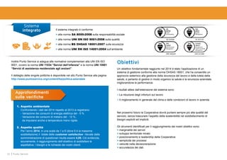 22 Punto Service
Sistema
integrato Il sistema integrato è conforme:
> alla norma SA 8000:2008 sulla responsabilità sociale
> alla norma UNI EN ISO 9001:2008 sulla qualità
> alla norma BS OHSAS 18001:2007 sulla sicurezza
> alla norma UNI EN ISO 14001:2004 sull’ambiente
Inoltre Punto Service si adegua alle normative complementari alla UNI EN ISO
9001, ovvero la norma UNI 11034 “Servizi dell’infanzia” e la norma UNI 10881
“Servizi di assistenza residenziale agli anziani”.
Il dettaglio delle singole politiche è disponibile nel sito Punto Service alla pagina:
http://www.puntoservice.org/content/Ita/politica-aziendale
1.	Aspetto ambientale
	 Confrontando i dati del 2014 rispetto al 2013 si registrano:
	 - Variazione dei consumi di energia elettrica del - 5 %
	 - Variazione dei consumi di metano del - 12 %,
	 da imputarsi anche a temperature meno rigide.
2.	Aspetto qualità
	 Per l’anno 2014, in una scala da 1 a 6 (dove 6 è la massima
soddisfazione) il totale delle customer satisfaction rilevate dalla
somministrazione di questionari risulta essere 4,95. Ciò evidenzia,
sicuramente, il raggiungimento dell’obiettivo di soddisfare le
aspettative, i bisogni e le richieste dei nostri clienti.
Approfondimenti
sulle verifiche
Nel prossimo futuro la Cooperativa dovrà puntare sempre più alla qualità del
servizio, senza trascurare l’aspetto della sostenibilità nel soddisfacimento di
bisogni espliciti ed impliciti.
Gli strumenti identificati per il raggiungimento dei nostri obiettivi sono:
> marginalità dei servizi
> sviluppo territoriale mirato
> posizionamento e leadership della Cooperativa
> semplicità dei processi
> velocità nella decisione/azione
> accuratezza dei dati.
Un obiettivo fondamentale raggiunto nel 2014 è stato l’applicazione di un
sistema di gestione conforme alla norma OHSAS 18001, che ha consentito un
approccio sistemico alla gestione della sicurezza del lavoro e della tutela della
salute, e pertanto di gestire in modo organico la salute e la sicurezza aziendale,
migliorandone le performance.
I risultati attesi dall’estensione del sistema sono:
> La riduzione degli infortuni sul lavoro
> Il miglioramento in generale del clima e delle condizioni di lavoro in azienda
Obiettivi
 