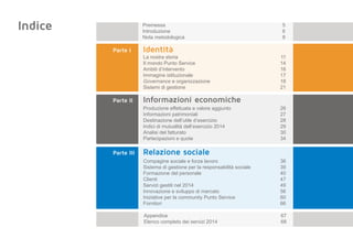 Indice
Parte I	 	 Identità
La nostra storia	 11
Il mondo Punto Service	 14
Ambiti d’intervento	 16
Immagine istituzionale	 17
Governance e organizzazione	 18
Sistemi di gestione	 21
Parte II		 Informazioni economiche
Produzione effettuata e valore aggiunto	 26
Informazioni patrimoniali	 27
Destinazione dell’utile d’esercizio	 28
Indici di mutualità dell’esercizio 2014	 29
Analisi del fatturato	 30
Partecipazioni e quote	 34
Parte III		 Relazione sociale
Compagine sociale e forza lavoro	 36
Sistema di gestione per la responsabilità sociale	 39
Formazione del personale	 40
Clienti	47
Servizi gestiti nel 2014	 49
Innovazione e sviluppo di mercato	 56
Iniziative per la community Punto Service	 60
Fornitori	66
Premessa	5
Introduzione	6
Nota metodologica	 8
Appendice	67
Elenco completo dei servizi 2014 	 68
 