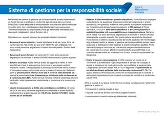Parte III
Relazione
sociale
39Bilancio sociale 2014
Sistema di gestione per la responsabilità sociale
Nell’ambito del sistema di gestione per la responsabilità sociale implementato
da Punto Service e certificato in conformità agli standard della norma SA
8000:2008, è stata effettuata la rendicontazione annuale sulle attività realizzate
in ambito etico, con l’individuazione degli obiettivi per l’anno successivo.
Tale rendicontazione è a disposizione di tutti gli stakeholder interessati (soci,
dipendenti, collaboratori, clienti, fornitori, etc.).
Riportiamo qui i requisiti ed alcuni dei principali indicatori monitorati.
>	Assenza di lavoro infantile: l’analisi delle fasce di età per l’anno 2014 ha
confermato che l’età media dei soci al 31/12/2014 è pari a 43 anni; non
sono inoltre pervenute segnalazioni di lavoro minorile presso i fornitori della
Cooperativa.
>	Assenza di lavoro forzato: nel corso del 2014 non sono pervenute
segnalazioni di anomalie in ambito SA 8000 relativamente a questo requisito.
>	Salute e sicurezza: Punto Service illustra ed aggiorna in merito ai rischi
specifici sia in fase di associazione che in caso di successivi cambi di
mansione. Inoltre l’ufficio preposto si preoccupa di verificare che le strutture
di competenza siano conformi alle norme in materia di sicurezza. Nell’anno
2014 la percentuale di infortuni sulle ore di lavoro è stata tendente a 0,
mentre la percentuale di ore di assenza per infortunio sulle ore lavorate si
è contenuta allo 0,96%. Punto Service monitora inoltre le cause degli infortuni
verificatisi, onde implementare ulteriormente la formazione e la prevenzione
specifica.
>	Libertà di associazione e diritto alla contrattazione collettiva: nel corso
del 2014 non sono pervenute segnalazioni di anomalie in ambito SA 8000
relativamente a questo requisito ed il 39,4% dei Soci al 31/12/2014 risulta
iscritto ad un sindacato.
>	Assenza di discriminazione e pratiche disciplinari: Punto Service si impegna
costantemente nel supportare gli extracomunitari all’integrazione in ambito
lavorativo e, ove possibile, aiutandoli nelle pratiche burocratiche necessarie
per il mantenimento del permesso di soggiorno. Il 25% dei soci di Punto
Service al 31/12/2014 sono extracomunitari e il 67% delle posizioni in
ambito dirigenziale e di responsabilità sono ricoperte da donne. Nell’anno
2014, inoltre, non sono pervenute segnalazioni di anomalie in ambito SA 8000
relativamente a questo requisito. Per quanto attiene alle pratiche disciplinari,
Punto Service si attiene a quanto previsto dal CCNL applicato. Nel monitoraggio
degli indicatori relativi al sistema di gestione per la responsabilità sociale, viene
analizzata la distribuzione delle tipologie di pratiche disciplinari adottate. Punto
Service si impegna comunque ad una sempre maggiore sensibilizzazione
dei coordinatori sui servizi, affinché le problematiche siano affrontate in un
confronto verbale diretto ed immediato con il socio, prima di intraprendere l’iter
disciplinare.
>	Orario di lavoro e remunerazione: il CCNL prevede un monte ore di
165 mensili e 38 settimanali. Ogni responsabile di servizio ha il compito di
gestire la turnazione nel modo più corretto, per soddisfare le esigenze della
Cooperativa e del socio stesso. Nel 2014 si è registrata una percentuale di
ore di straordinario sul totale delle ore lavorate contenuta all’1,1%. Per
quanto attiene la remunerazione, anche nel 2014 la percentuale di contratti (e
retribuzioni) rispondenti al ruolo ricoperto sul totale dei contratti si è confermata
pari al 100%.
Oltre ai requisiti di cui sopra, Punto Service monitora periodicamente il sistema di
gestione in termini di:
>	formazione in materia erogata ai soci,
>	risposte ricevute da fornitori coinvolti al progetto SA 8000
>	comunicazioni in merito inviate agli stakeholder individuati.
 