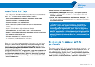 Parte III
Relazione
sociale
45Bilancio sociale 2014
Formazione FonCoop
Il piano sottoposto da Punto Service a FonCoop, attivo nel periodo ottobre 2013 –
ottobre 2014, prevedeva dieci percorsi sulle seguenti tematiche:
>	aspetti contrattuali e legislativi in materia di gestione delle risorse umane
>	programma informatico di contabilità Zucchetti
>	programma informatico Excel (livello avanzato)
>	decreto 81/08 e rischi specifici, tecniche e strumenti per i formatori sulla
sicurezza
>	decreto 81/08 e formazione sulla sicurezza per i dirigenti
>	leadership e sviluppo del lavoro in team / corso di guida sicura-intuitiva
>	resilienza e motivazione per una migliore gestione delle situazioni di crisi/conflitti
>	piani assistenziali individualizzati (PAI)
>	tecniche di gestione di gruppi di lavoro multiculturali
>	risk management, con focus sul rischio assicurativo.
Questo piano di formazione, elaborato dall’area Risorse Umane di Punto Service
attraverso un’attenta analisi dei fabbisogni ed una progettazione specifica delle
azioni formative, aveva l’obiettivo di riqualificare ed aggiornare il personale
in funzione delle esigenze del settore e delle richieste del mercato e favorire
altresì la competitività dell’azienda.
Alcuni dei percorsi formativi sono stati direttamente erogati da personale interno di
Punto Service, mentre altri sono stati affidati a società di formazione esterne, con
particolare esperienza e specializzazione negli ambiti dello sviluppo manageriale,
tecniche di guida sicura, innovazione tecnologica, servizi socio educativi, sanitari
e assistenziali alla persona.
Risultati raggiunti dal piano al termine del 2014:
>	aggiornamento professionale; l’acquisizione di tecniche e strumenti utili
a facilitare lo svolgimento delle attività anche in una realtà aziendale molto
complessa ed articolata;
>	crescita della motivazione e del senso di appartenenza all’azienda a tutti i
livelli aziendali, propensione al cambiamento come opportunità di evoluzione
personale e professionale.
FonCoop è il Fondo Paritetico Interprofessionale Nazionale per la
Formazione Continua nelle imprese cooperative. Costituito nel 2001
dalle maggiori organizzazioni di rappresentanza del settore e dalle
organizzazioni sindacali dei lavoratori italiani, non ha fini di lucro ed ha
lo scopo di finanziare la formazione continua dei lavoratori delle imprese
associate. Questo sistema di formazione è finalizzato all’adeguamento e
allo sviluppo delle conoscenze e competenze professionali in relazione
ai costanti mutamenti del mondo del lavoro, sia a livello tecnologico che
organizzativo.
Formazione neoassunti ambito
gestionale
È continuato anche nel 2014 l’iter formativo destinato a giovani neolaureati e volto
a creare manager dei servizi alla persona. I professionisti di Punto Service ed
alcuni esperti del settore hanno fornito ai giovani selezionati una preparazione
normativa e pratica sulle tematiche inerenti il settore socio sanitario assistenziale
ed educativo, dotandoli di tutti gli strumenti utili a realizzare una conduzione speci-
fica ed accurata di ogni aspetto gestionale di un servizio di questo settore.
 