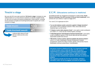 46 Punto Service
Tirocini e stage
Nel corso del 2014 sono stati avviati ben 133 tirocini e stage in sinergia con varie
realtà formative con cui Punto Service condivide uno specifico progetto formati-
vo, oltre che con scuole di formazione professionale, scuole superiori, università,
ed enti promotori di progetti provinciali/regionali/europei di supporto per le varie
condizioni di disagio.
E.C.M. (Educazione continua in medicina)
Accreditata dal 2007 per l’erogazione di formazione in questo ambito, Punto
Service è diventata a fine 2013 provider E.C.M. per eventi residenziali, come
previsto dal nuovo sistema in vigore da maggio 2010.
Tra i corsi E.C.M. organizzati nel 2014:
>	“La cura del sistema curante: prevenire e gestire il disagio lavorativo”;
corso aperto a tutte le professioni operanti in RSA, tenuto dalla dott.ssa
Cardenas Saez Luz Del Carmen.
>	“L’Ospite al centro della relazione d’aiuto”, corso aperto a tutte le professioni
con crediti E.c.m., tenuto dal dott. Andrea Dughera, psicologo.
>	“Il Risk Management nelle Residenze Sanitarie Assistenziali”; corso aperto
a tutte le professioni operanti in RSA, tenuto dalla dott.ssa Elena Molinaro,
responsabile Qualità Punto Service.
>	“Movimento, musica e parole: approccio globale alla persona anziana”,
corso E.c.m rivolto a fisioterapisti, educatori professionali e terapisti
occupazionali. Docenti Prof. Mauro Fontana, geriatra; dott.ssa Alice Tacconi,
fisioterapista; dott.ssa Annalisa Maver, musicoterapista.
Educazione Continua in Medicina (E.C.M.) è un programma nazionale
di attività formative, attivo in Italia dal 2002. L’E.C.M. prevede il
mantenimento di un elevato livello di conoscenze relative alla teoria,
pratica e comunicazione in campo medico. Il programma nazionale
di E.C.M. riguarda tutto il personale sanitario, medico e non medico,
dipendente o libero professionista, operante nella sanità, sia privata che
pubblica.
Tale programma prevede che l’E.C.M. sia controllata, verificata e
misurabile; inoltre, che sia incoraggiata, promossa ed organizzata.
conferma della visione di Punto
Service e della sua etica verso
il lavoro.
Totale tirocini: 133
41Totale tirocinanti assunti:
 