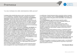 5Bilancio sociale 2014
Il paradigma della centralità della persona umana in ogni fase del processo di
cura e di riabilitazione, e soprattutto nell’anziano, ha bisogno di personale in
cui la dimensione della conoscenza si radichi profondamente nella prospettiva
“dell’essere”. Essere buoni care giver, terapeuti, infermieri, educatori,
fisioterapisti, insomma tutte le figure che sono chiamate in causa dall’azione del
curare, è qualcosa che attiene alla dimensione del fare e del sapere, ma anche e
soprattutto a quella dell’essere. Intendo dire che se non si è capaci di affrontare
in una prospettiva olistica questo tema dell’identità di chi cura e di chi accoglie,
difficilmente l’umanizzazione dell’accoglienza potrà andare al di là di buone prassi
certificate, di carte etiche e di mansionari ben strutturati.
L’anziano o il disabile ospitato in una struttura è una storia e una memoria, non
soltanto un caso o un bisogno. Valorizzarne questa dimensione vuol dire non
soltanto costruire una prospettiva di dignità e di rispetto, ma anche rendere
fecondi quei piani di empatia che sono la chiave di ogni benessere e di ogni
processo di cura. L’empatia è la messa in risonanza tra le parti profonde di due
persone umane, una più fragile e l’altra orientata alla cura. Tutto questo può
essere soltanto il risultato di un processo di formazioni personale che vada ben al
di là del puro addestramento tecnico e strettamente professionalizzante. Per certi
versi, scusandomi per il paradosso dell’espressione, far una professione di cura e
di terapia è un po’ come fare una professione di fede.
Esige la messa in gioco di una totalità del sé che, per essere a un tempo
giustappunto empatica, ma anche obiettiva e rigorosa, ha bisogno di un processo
di formazione originario e permanente a cui il nostro gruppo Punto Service ha
sempre dedicato una grande attenzione.
Ancor di più nella prospettiva di essere provider di queste fondamentali attività,
come nei programmi che il nucleo di formazione ed E.c.m. si avvia a proporre
e a pubblicizzare. Questa dimensione olistica e personale incontra le necessità
di un crescente e necessario utilizzo di nuove tecnologie dell’informatica, della
robotica e della domotica nella gestione della residenzialità e nella riabilitazione
fisica e psichica.
L’uso dell’automazione è oggi fondamentale per garantire qualità e
appropriatezza in una dimensione in cui, ahimè, le necessità crescono e la
disponibilità di risorse economiche tende a scendere.
Per poter continuare a offrire tutti il meglio a parità di risorse, questa
combinazione tra hi tech e hi touch, tra elevato contatto umano e nuove
tecnologie, è una chiave di volta essenziale che ha caratterizzato le specificità
operative e progettuali del nostro gruppo in passato e anche ancora di più le
caratterizzerà nel futuro.
La crescita esponenziale della popolazione anziana e il cambiamento radicale
della piramide demografica espone chi opera nel settore del nuovo welfare di
comunità a uno sforzo per far crescere e valorizzare gli aspetti di umanizzazione
e personalizzazione delle cure anche e ancor di più in presenza di tecnologie
sempre più sofisticate ed avanzate. La sfida dell’innovazione, ma anche della
conservazione di quanto c’è di buono nel presente, è l’orizzonte di senso nel
quale il personale e il management di Punto Service considera essere il vero core
business di un’attività in cui la vera ricchezza sta nella valorizzazione delle
persone.
Le persone che accolgono e le persone che vengono accolte, in una dimensione
comunitaria e solidale che è la principale garanzia di ogni etica e di ogni buona
prassi del presente e del futuro.
Prof. Alessandro Meluzzi
Premessa
“La vera ricchezza sta nella valorizzazione delle persone”
 