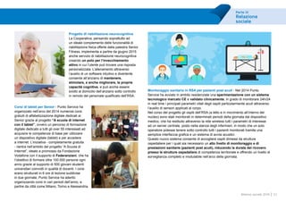 Parte III
Relazione
sociale
57Bilancio sociale 2014
Progetto di riabilitazione neurocognitiva
La Cooperativa, pensando soprattutto ad
un ideale complemento delle funzionalità di
riabilitazione fisica offerte dalla palestra Senior
Fitness, implementa a partire da giugno 2015
anche servizio di riabilitazione neurocognitiva
creando un polo per l’invecchiamento
attivo in cui l’utente può trovare una risposta
personalizzata. L’allenamento attraverso
l’ausilio di un software intuitivo e divertente
consente all’anziano di mantenere,
stimolare, e anche migliorare, le proprie
capacità cognitive, e può anche essere
svolto al domicilio dell’anziano sotto controllo
in remoto del personale qualificato dell’RSA.
Corsi di tablet per Senior - Punto Service ha
organizzato nell’arco del 2014 numerosi corsi
gratuiti di alfabetizzazione digitale dedicati ai
Senior grazie al progetto “A scuola di internet
con il tablet”, ovvero un percorso di formazione
digitale dedicato a tutti gli over 55 interessati ad
acquisire le competenze di base per utilizzare
un dispositivo digitale (tablet) e per accedere
a internet. L’iniziativa - completamente gratuita
- rientra nell’ambito del progetto “A Scuola di
Internet”, ideato e promosso da Fondazione
Vodafone con il supporto di Federanziani, che ha
l’obiettivo di formare oltre 100.000 persone ogni
anno grazie al supporto di 500 giovani studenti
universitari coinvolti in qualità di docenti. I corsi
erano strutturati in 6 ore di lezione suddivise
in due giornate, Punto Service ha aderito
organizzando corsi in vari periodi dell’anno, a
partire da città come Milano, Torino e Alessandria.
Monitoraggio sanitario in RSA per pazienti post acuti - Nel 2014 Punto
Service ha avviato in ambito residenziale una sperimentazione con un sistema
tecnologico marcato CE e validato clinicamente, in grado di monitorare 24h/24
in real time i principali parametri vitali degli ospiti particolarmente acuti attraverso
l’ausilio di sensori applicati al corpo.
Nel corso del progetto gli ospiti dell’RSA (a letto e in movimento all’interno del
nucleo) sono stati monitorati in determinati periodi della giornata dal dispositivo
medico, che ha restituito attraverso la rete wireless tutti i parametri di interesse
ad un server centrale, posto nella stanza degli infermieri, in modo che un solo
operatore potesse tenere sotto controllo tutti i pazienti monitorati tramite una
semplice interfaccia grafica e un sistema di avvisi acustici.
Questo nuovo sistema consente di accogliere ospiti dimessi da strutture
ospedaliere per i quali sia necessario un alto livello di monitoraggio e di
prestazioni sanitarie (pazienti post acuti), riducendo la durata del ricovero
presso le strutture ospedaliere di competenza territoriale e offrendo un livello di
sorveglianza completo e modulabile nell’arco della giornata.
 