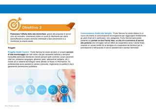 58 Punto Service
Progetti:
Comunicazione diretta alle famiglie - Punto Service ha voluto dotarsi di un
nuovo strumento di comunicazione ed erogazione per raggiungere direttamente
gli utenti finali ed in particolare i loro caregivers. Punto Service sarà presto
presente sul portale on-line Family Idea, un sito di e-commerce di servizi
alla persona che convoglia i servizi offerti da cooperative verso l’utente finale,
creando un canale diretto tra la famiglia e le cooperative del territorio per la
prenotazione e nell’acquisto di servizi assistenziali e sanitari domiciliari.
Progetto Health Control - Punto Service ha voluto lanciare un proprio servizio
di tele-monitoraggio per tutti coloro che per necessità mediche o semplice
tranquillità personale desiderano tenere sempre sotto controllo i propri parametri
vitali (es. pressione sanguigna, glicemia, peso, saturazione ossigeno, etc.).
Grazie ad un sistema tecnologico viene attivato un flusso di informazioni tra
professionista socio-sanitario e utente a domicilio, migliorando la qualità di vita e
garantendo prevenzione quotidiana.
Obiettivo 2
Potenziare l’offerta della rete domiciliare, grazie alla proposta di servizi
unici ed innovativi, diventando inoltre un punto di riferimento per utenti
autosufficienti al proprio domicilio interessati a fare prevenzione e a
monitorare la propria salute.
 