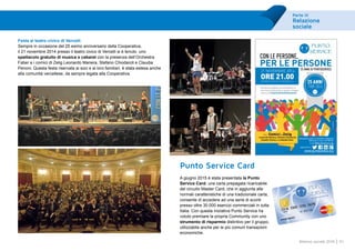 Parte III
Relazione
sociale
61Bilancio sociale 2014
Festa al teatro civico di Vercelli
Sempre in occasione del 25 esimo anniversario della Cooperativa,
il 21 novembre 2014 presso il teatro civico di Vercelli si è tenuto uno
spettacolo gratuito di musica e cabaret con la presenza dell’Orchestra
Faber e i comici di Zelig Leonardo Manera, Stefano Chiodaroli e Claudia
Penoni. Questa festa riservata ai soci e ai loro familiari, è stata estesa anche
alla comunità vercellese, da sempre legata alla Cooperativa.
Punto Service Card
A giugno 2015 è stata presentata la Punto
Service Card; una carta prepagata ricaricabile
del circuito Master Card, che in aggiunta alle
normali caratteristiche di una tradizionale carta,
consente di accedere ad una serie di sconti
presso oltre 30.000 esercizi commerciali in tutta
Italia. Con questa iniziativa Punto Service ha
voluto premiare la propria Community con uno
strumento di risparmio distintivo per il gruppo,
utilizzabile anche per le più comuni transazioni
economiche.
 