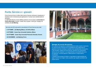 62 Punto Service
Punto Service e i giovani
Punto Service da anni è attiva nella ricerca di giovani ambiziosi e desiderosi di
ampliare le loro conoscenze per applicazioni in campo socio assistenziale ed
educativo.
Lo staff delle Risorse Umane effettua selezioni annue presso le Università del
Centro-Nord Italia, durante i Career Day e presso i centri per l’impiego nel
contesto dei Job Meeting.
Nel corso del 2014 gli eventi di recruitment di Punto Service sono stati:
> 2 OTTOBRE - Job Meeting Milano, C/O AFOL Milano
> 9 OTTOBRE - Career Day Università Cattolica, Milano
> 24 OTTOBRE - Career Day Università Piemonte Orientale, Novara
> 20 NOVEMBRE - Job Meeting Torino
Manager dei servizi alla persona
Per i giovani che aspirano a questa posizione è stato creato un percorso
su misura al fine di fornire loro le competenze utili ad affrontare la
gestione di servizi e strutture in ambito socio assistenziale ed educativo.
L’iter formativo, ideato da Punto Service, prevede una componente
teorica ed una “empirica” in cui sperimentare le peculiarità del lavoro,
ed applicare i concetti appresi in affiancamento a responsabili e
coordinatori.
L’obiettivo del processo formativo è trasmettere le best practices per
saper condurre nel miglior modo possibile ogni aspetto quotidiano del
proprio lavoro.
 
