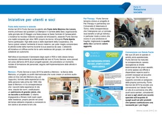 Parte III
Relazione
sociale
63Bilancio sociale 2014
Iniziative per utenti e soci
Festa della mamma in azienda
Anche nel 2014 Punto Service ha aderito alla Festa della Mamma che Lavora,
evento promosso dai quotidiani La Stampa e Il Corriere della Sera, organizzando
nella giornata del 23 Maggio una festa presso la Sede Centrale di Caresanablot.
L’iniziativa ha riscosso notevole successo ed entusiasmo, essendo Punto Service
una realtà composta per oltre l’88% proprio da donne. All’evento Porte Aperte
hanno partecipato i figli delle socie e delle dipendenti della Cooperativa, che
hanno potuto visitare l’ambiente di lavoro materno, per poter meglio comprendere
le attività svolte dalla mamma durante la sua assenza da casa. L’adesione
all’iniziativa si è diffusa anche tra le varie residenze del gruppo, con attività
collaterali e/o autonome.
Nell’ottica di accrescere il benessere degli ospiti in RSA e nello stesso tempo
accrescere ulteriormente la professionalità dei soci di Punto Service, sono previsti
nel corso dell’anno 2015 alcuni progetti speciali, che prevedono un momento
iniziale di formazione del personale, seguito dall’implementazione delle attività in
residenza.
Memoro - Punto Service a inizio 2015 ha aderito a Memoro - la Banca della
Memoria, un progetto no-profit internazionale che vuole creare un archivio audio-
video on-line (nel sito Memoro.org, per
l’appunto), formato dalle esperienze di vita
delle persone nate prima del 1950. Alla
base di Memoro vi è la consapevolezza
che i racconti delle esperienze di vita
vera, vissuta dai nonni, costituiscano
un patrimonio di grande valore, che
va raccolto e archiviato. Ci stiamo
impegnando a filmare molti nostri ospiti
nelle residenze, proprio perché nel corso
del tempo abbiamo imparato a conoscere le
loro storie e ad amare le loro vite.
Pet Therapy - Punto Service
lancerà a breve un progetto di
Pet Therapy in partnership con
l’Università di Veterinaria di
Torino, nella consapevolezza
che l’interazione con un animale
reca benefici a tutti gli individui,
in particolar modo a coloro che
vivono in una condizione di
fragilità, migliorando la qualità
della vita e portando valore
aggiunto.
Convenzione con Salute Facile
Nei suoi 25 anni di operato in
ambito socio-assistenziale,
Punto Service ha maturato
la consapevolezza, spesso
raccogliendo le dirette
testimonianze dei propri assistiti,
di come spesso sia difficile e
dispendioso reperire ausili e
prodotti necessari ad accudire
i propri cari. Per fornire un
supporto concreto ai caregivers
della propria community, Punto
Service dal 2015 ha avviato una
convenzione con Salute Facile,
un sito di e-commerce che offre
ausili socio-sanitari, concedendo
ai soci e agli utenti uno sconto
speciale sull’acquisto di
quegli ausili ed altri prodotti
che spesso costituiscono una
necessità per i più fragili.
UNA VANTAGGIOSA OFFERTA
PER SOCI, UTENTI E CLIENTI
PUNTO SERVICE
GrazieallapartnershiptralaCooperativaPuntoServicee
SaluteFacile, Punto Service è ora in grado di offrire ai
proprisociedutentiunoscontospecialesull’acquisto
dialcuniausilisocio-sanitari,chespessocostituiscono
una necessità per i nostri assistiti.
Anche tu potrai usufruire dello sconto del 10%
nelsitowww.salutefacile.it(cumulabileconaltre
promozioni eventualmente in corso nel sito) per
acquistare variegati prodotti.
Ausili anti-decubito,
Aerosol,
Apparecchiature terapiche,
Sedute bagno/doccia,
Tagliapillole,
Deambulatori,
Carrozzine
Vai sul sito salutefacile.it
CODICE SCONTO: PSSALUTE
E ancora… medicazioni, sollevamalati, stampelle, integratori e molto altro!
 