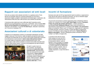 64 Punto Service
Rapporti con associazioni ed enti locali
Forte del suo essere molto radicata nei territori in cui gestisce servizi, Punto
Service ha sviluppato negli anni numerose partnership con enti locali e
associazioni legate a progetti di valorizzazione territoriale legati, in particolare, alla
valorizzazione della terza età e delle strutture socio sanitarie ed educative.
L’importanza delle realtà locali viene riaffermata dalla Cooperativa anche
attraverso la sua partecipazione in alcuni enti. In particolare, vanno ricordati l’Ente
Servizi ed Aree Espositive di Caresanablot S.r.l., con la quale ha contribuito a
realizzare il polo fieristico, e la società Tre Denti S.p.A., realizzata in partnership
con il Comune di Cantalupa (TO).
Associazioni culturali e di volontariato
Il rapporto con le associazioni culturali e di volontariato rappresenta una delle
maggiori risorse per Punto Service, realtà nevralgiche per garantire agli anziani
una fiorente vita relazionale che non si limiti al solo ambito residenziale, favorendo
la socializzazione e promuovendo il valore umano della persona anziana.
Con queste realtà la Cooperativa realizza quotidianamente eventi, corsi,
organizza gite e visite culturali, portando un piccolo scorcio della comunità locale
all’interno delle strutture oppure, viceversa, accompagnando gli ospiti all’esterno
alla riscoperta del territorio circostante.
Gli ospiti in questo modo non
solo si sentono, ma diventano
concretamente parte attiva della
comunità locale. Particolarmente
attive nel corso del 2014 sono state
l’Associazione “Vivere Insieme”
di Valenza, che presta attività di
volontariato presso la Residenza per
Anziani “Valenza Anziani”, Anteas,
operante nel piemontese e “Il
Giardino delle Idee” a Torino.
Incontri di formazione
Numerosi sono stati nel 2014 gli appuntamenti aperti al pubblico e organizzati da
Punto Service allo scopo di informare ed educare, non solo su tematiche legate
strettamente al mondo socio assistenziale e sanitario.
Tra gli incontri annoveriamo la serata organizzata presso la Residenza Valenza
Anziani con il docente di Ca’ Foscari prof. Paolo Pagani, dal tema “Francesco:
il Papa che guarda alle periferie dell’Umano”. Il medico psichiatra e
psicoterapeuta prof. Alessandro Meluzzi è stato invece promotore di tre
appuntamenti di approfondimento su tematiche della salute e della prevenzione
presso la Fondazione “Ribero Luino” di Ticineto (AL), organizzati con il patrocinio
di Anaste Piemonte, Comune di Ticineto e l’Ordine dei Medici di Alessandria.
Ancora il Prof.Meluzzi è stato protagonista dell’incontro “Antiche Risposte a
Moderni Interrogativi”, tenutosi a Bassignana presso la Residenza “Muzio
Cortese” e al Teatro di Cicagna (GE).
Le strutture Punto Service hanno
inoltre ospitato nel corso del 2014
alcune iniziative promosse da enti
ed associazioni esterne, quali ad
esempio il micro-convegno con dibattito
“Conoscere le Malattie Respiratorie”;
un incontro sostenuto da Federanziani,
aperto al pubblico e gratuito, dove un
Medico ha illustrato i temi inerenti le
malattie respiratorie, a scopi informativi e
preventivi.
www.puntoservice.org
seguici anche su:
Partecipazione gratuita con prenotazione obbligatoria
telefonando al numero: 329.7881693
Incontri con il Medico
“Conoscere le Malattie Respiratorie” 
Microconvegno con dibattito
Sedi di incontro 
Torino
Mercoledì 5 Novembre ore 15.00
Residenza RSA Il Porto
Via Torre Pellice 25/ Via Andezeno | 10156 Torino
Torino
Mercoledì 12 Novembre ore 15.00
Residenza RSA Villa Primule  
Via delle Primule 7 | 10151 Torino
Milano
Mercoledì 19 Novembre ore 15.00
Residenza RSA Emmaus
Via Baroni 71/73 | 20142 Milano | Fraz. Gratosoglio 
 