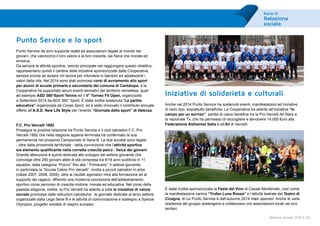 Parte III
Relazione
sociale
65Bilancio sociale 2014
Punto Service e lo sport
Punto Service da anni supporta realtà ed associazioni legate al mondo dei
giovani, che valorizzino il loro valore e la loro crescita, sia fisica che morale ed
emotiva.
Da sempre le attività sportive, veicolo principale nel raggiungere questo obiettivo,
rappresentano quindi il cardine delle iniziative sponsorizzate dalla Cooperativa,
sempre pronta ad aiutare chi lavora per infondere in bambini ed adolescenti i
valori della vita. Nel 2014 sono stati promossi corsi di avviamento allo sport
per alunni di scuole primarie e secondarie del comune di Cantalupa, e la
Cooperativa ha supportato alcuni eventi tennistici del territorio vercellese, quali
ad esempio ASD 360°Sport Tennis ed il V° Torneo Fit Open, organizzato
a Settembre 2014 da ADS 360° Sport. È stata inoltre sostenuta “La partita
educativa” organizzata da Cnoss Sport, ed è stato rinnovato il contributo annuale
offerto all’A.S.D. New Life Style per l’evento “Giornata dello sport” di Valenza.
F.C. Pro Vercelli 1892
Prosegue la positiva relazione tra Punto Service e il club calcistico F.C. Pro
Vercelli 1892 che nella stagione appena terminata ha confermato la sua
permanenza nel prossimo Campionato di Serie B. Le due società sono legate
- oltre dalla prossimità territoriale - della convinzione che l’attività sportiva
sia elemento qualificante nella corretta crescita psico - fisica dei giovani.
Grande attenzione è quindi dedicata allo sviluppo del settore giovanile che
coinvolge oltre 250 giovani atleti di età compresa tra 6/18 anni suddivisi in 11
squadre, dalla categoria “Pulcini” fino alla “ Primavera”. Il settore giovanile,
in particolare la “Scuola Calcio Pro Vercelli”, rivolta a piccoli calciatori in erba
(classi 2007, 2008, 2009), oltre ai risultati agonistici mira alla formazione ed al
supporto dei ragazzi, offrendo una moderna concezione dell’addestramento
sportivo come percorso di crescita motoria, morale ed educativa. Nel corso della
passata stagione, inoltre, la Pro Vercelli ha aderito a tutte le iniziative di valore
sociale promosse dalle istituzioni calcistiche: le giornate dedicate al terzo settore
organizzate dalla Lega Serie B e le attività di comunicazione e sostegno a Special
Olympics, progetto solidale di respiro europeo.
Iniziative di solidarietà e culturali
Anche nel 2014 Punto Service ha sostenuto eventi, manifestazioni ed iniziative
di vario tipo, soprattutto benefiche. La Cooperativa ha aderito all’iniziativa “In
campo per un sorriso”, partita di calcio benefica tra la Pro-Vercelli All Stars e
la nazionale Tv, che ha permesso di raccogliere e devolvere 14.000 €uro alla
Federazione Alzheimer Italia e all’Ail di Vercelli.
È stata inoltre sponsorizzata la Festa del Vino di Casale Monferrato, così come
la manifestazione canina “Trofeo Luna Rossa” e l’attività teatrale del Teatro di
Cicagna, di cui Punto Service è dall’autunno 2014 main sponsor. Anche le varie
residenze del gruppo sostengono e collaborano con associazioni locali nei loro
territori.
 
