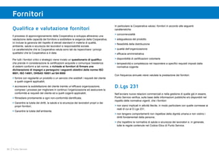 66 Punto Service
Fornitori
Qualifica e valutazione fornitori
Il processo di approvvigionamento della Cooperativa si sviluppa attraverso una
valutazione delle capacità del fornitore a soddisfare le esigenze della Cooperativa,
ivi incluse la garanzia del rispetto di elevati standard in materia di qualità,
ambiente, salute e sicurezza dei lavoratori e responsabilità sociale.
Le caratteristiche che la Cooperativa valuta sono tali da rispecchiare i principi
qualitativi che la Cooperativa si è data.
Per tutti i fornitori critici o strategici viene inviato un questionario di qualifica
che prende in considerazione le certificazioni acquisite o comunque l’esistenza
di sistemi conformi a tali norme, e richiede ai fornitori di firmare una
dichiarazione di impegni a perseguire i seguenti obiettivi delle norme ISO
9001, ISO 14001, OHSAS 18001 ed SA 8000:
>	fornire con regolarità un prodotto o un servizio che soddisfi i requisiti del cliente
e quelli cogenti applicabili;
>	accrescere la soddisfazione del cliente tramite un’efficace organizzazione,
compresi i processi per migliorare in continuo l’organizzazione ed assicurare la
conformità ai requisiti del cliente ed a quelli cogenti applicabili;
>	Rimediare prontamente a ogni non-conformità identificata;
>	Garantire la tutela dei diritti, la salute e la sicurezza dei lavoratori propri e dei
propri fornitori;
>	Garantire la tutela dell’ambiente.
In particolare la Cooperativa valuta i fornitori in accordo alle seguenti
caratteristiche:
>	concorrenzialità
>	adeguatezza del prodotto
>	flessibilità della distribuzione
>	qualità dell’organizzazione
>	efficacia amministrativa
>	disponibilità di certificazioni volontarie
>	tempestività e completezza nel rispondere a specifici requisiti imposti dalla
normativa cogente.
Con frequenza annuale viene valutata la prestazione dei fornitori.
D.Lgs 231
Nell’avviare nuove relazioni commerciali e nella gestione di quelle già in essere,
Punto Service verifica, sulla base delle informazioni pubbliche e/o disponibili nel
rispetto delle normative vigenti, che i fornitori:
>	non siano implicati in attività illecite, in modo particolare con quelle connesse ai
reati di cui al D.Lgs 231;
>	non tengano comportamenti non rispettosi della dignità umana e non violino i
diritti fondamentali della persona;
>	che rispettino le normative di salute e sicurezza dei lavoratori e, in generale,
tutte le regole contenute nel Codice Etico di Punto Service.
 