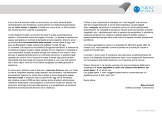 7Bilancio sociale 2014
L’anno che si è concluso è stato un anno storico, non tanto perché è stato il
venticinquesimo dalla fondazione, quanto perché ci ha dato la consapevolezza
che un nuovo mondo ci aspetta: è iniziata una nuova storia, un futuro diverso
che insieme dovremo costruire e guadagnare.
I valori restano immutati. La volontà di far parte di quella economia positiva,
ribadita. La fiducia nella bontà del progetto, rinnovata. C’è tuttavia la certezza che,
seppur operando in un contesto di domanda sempre crescente, dovremo ancor
più concentrarci sulla sostenibilità delle risposte, perché, quelle di oggi, non
sono più finanziabili né dalla componente pubblica né dalle famiglie.
Le normative che irrigidiscono le modalità di erogazione dei servizi, la divisione fra
competenze di spesa sociale e spesa sanitaria che non rispecchia le necessità di
cura unitaria delle famiglie, le stesse famiglie che rispetto ad una presa in carico
del caso di assistenza preferiscono un contributo economico, le qualifiche degli
operatori che variano non in funzione di mutate richieste degli utenti ma della
disponibilità finanziaria degli enti preposti ad erogare le cure, sono tutti elementi
che ci fanno capire come sia irrinunciabile riprogettare il modello generale di
assistenza.
La scorso anno abbiamo posto le basi per un percorso di ricerca che, con l’aiuto
di tutte le componenti aziendali (dagli operatori alle coordinatrici, dai responsabili
provinciali alle direzioni) ha fornito idee e ipotesi di lavoro disegnando nuove
linee di sviluppo in ambiti più ampi di quelli fino ad oggi serviti. Mi riferisco
alle iniziative avviate in RSA per dare risposta anche all’esterno alla domanda
riabilitativa fisioterapica e neurocognitiva; a partnership avviate con aziende che
producono tecnologia al servizio della persona; a co-progettazioni per introdurre
elementi di domotica sia nel domicilio che in residenza.
Il futuro ci apre l’opportunità di interagire con “nuovi soggetti” che non sono
stati fino ad oggi destinatari di servizi della cooperativa. Questi soggetti
sono i caregiver: persone che si prendono cura di chi, ancora parzialmente
autosufficiente, ha necessità di assistenza. Recenti studi hanno portato a risultati
inaspettati: solo il venticinque per cento di persone che necessitano di assistenza
usufruisce dei servizi che vengono coordinati dagli enti pubblici preposti; il
restante settantacinque per cento è alla ricerca di risposte concrete, professionali
ed efficienti.
La nostra organizzazione interna si è preparata per affrontare queste sfide: ha
rivisitato ruoli, responsabilità e contenuti operativi ed è pronta per operare in
questo imminente futuro.
Il compito è quindi quello di mantenere alta l’attenzione sull’efficientamento dei
servizi, ma altrettanto alta sarà l’attenzione verso i nuovi impegni che assolveremo
con l’entusiasmo della nostra tradizione: con le persone, per le persone.
Eleanor Roosevelt ci ha lasciato una frase che esprime l’essenza della nostra
cooperativa “il futuro appartiene a coloro che credono nella bellezza dei
propri sogni.” E noi siamo così.
Con questo spirito vi invito a leggere questo bilancio sociale realizzato col
quotidiano lavoro di tutti i nostri soci.
Buona lettura.
Mauro Pastori
Direttore Generale Punto Service
 
