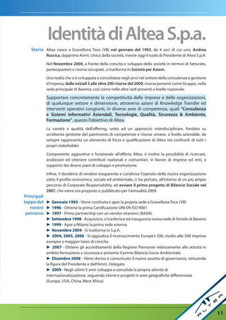 Identità di altea S.p.a.
    Storia Altea nasce a Gravellona Toce (VB) nel gennaio del 1993, da 4 soci di cui uno, andrea
            ruscica, dapprima Amm. Unico della società, riveste oggi il ruolo di Presidente di Altea S.p.A.

            Nel novembre 2004, a fronte della crescita e sviluppo della società in termini di fatturato,
            partecipazioni e risorse occupate, si trasforma in Società per azioni.

            Una realtà che si è sviluppata e consolidata negli anni nel settore della consulenza e gestione
            d’Impresa, dalle iniziali 5 alle oltre 200 risorse del 2009, risorse presenti come Gruppo, nella
            sede principale di Baveno, così come nelle altre sedi presenti a livello nazionale.

            Supportare concretamente la competitività delle imprese e delle organizzazioni,
            di qualunque settore e dimensione, attraverso azioni di Knowledge Transfer ed
            interventi operativi congiunti, in diverse aree di competenza, quali “Consulenza
            e Sistemi informativi aziendali, tecnologie, Qualità, Sicurezza & ambiente,
            Formazione”, questo l’obiettivo di Altea.
            La varietà e qualità dell’offering, unito ad un approccio interdisciplinare, fondato su
            un’attenta gestione del patrimonio di competenze e risorse umane, a livello aziendale, da
            sempre rappresenta un elemento di forza e qualificazione di Altea nei confronti di tutti i
            propri stakeholder.

            Componente aggiuntiva e funzionale all’offerta Altea, è inoltre la possibilità di ricercare,
            analizzare ed ottenere contributi nazionali e comunitari, in favore di imprese ed enti, a
            supporto dei diversi piani di sviluppo e promozione.

            Infine, il desiderio di rendere trasparente e condiviso l’operato della nostra organizzazione
            sotto il profilo economico, sociale ed ambientale, ci ha portato, all’interno di un più ampio
            percorso di Corporate Responsability, ad avviare il primo progetto di Bilancio Sociale nel
            2007, che viene ora proposto e pubblicato per l’annualità 2009.
Principali
tappe del ► Gennaio 1993 - Viene costituita e apre la propria sede a Gravellona Toce (VB)
   nostro ► 1996 - Ottiene la prima Certificazione UNI EN ISO 9001
 percorso ► 1997 - Prima partnership con un vendor straniero (BAAN)
            ► Settembre 1998 - Acquisisce, si trasferisce ed inaugura la nuova sede di Feriolo di Baveno
            ► 1999 - Apre a Milano la prima sede esterna
            ► Novembre 2004 - Si trasforma in S.p.A.
            ► 2004, 2005, 2006 - Si aggiudica il riconoscimento Europe’s 500, rivolto alle 500 imprese
            europee a maggior tasso di crescita
            ► 2007 - Ottiene gli accreditamenti della Regione Piemonte relativamente alle attività in
            ambito formazione e sicurezza e presenta il primo Bilancio Socio-Ambientale.
            ► Dicembre 2008 - Viene deciso e comunicato il nuovo assetto di governance, istituendo
            la figura del Presidente e dell’Amm. Delegato
            ► 2009 - Negli ultimi 5 anni sviluppa e consolida la propria attività di
            internazionalizzazione, seguendo clienti e progetti in aree geografiche differenziate
            (Europa, USA, China, West Africa)




                                                                                                               11
 
