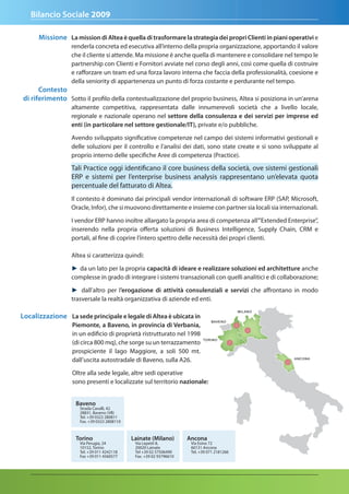 Bilancio Sociale 2009

      Missione La mission di altea è quella di trasformare la strategia dei propri Clienti in piani operativi e
                  renderla concreta ed esecutiva all’interno della propria organizzazione, apportando il valore
                  che il cliente si attende. Ma missione è anche quella di mantenere e consolidare nel tempo le
                  partnership con Clienti e Fornitori avviate nel corso degli anni, così come quella di costruire
                  e rafforzare un team ed una forza lavoro interna che faccia della professionalità, coesione e
                  della seniority di appartenenza un punto di forza costante e perdurante nel tempo.
      Contesto
di riferimento Sotto il profilo della contestualizzazione del proprio business, Altea si posiziona in un’arena
                  altamente competitiva, rappresentata dalle innumerevoli società che a livello locale,
                  regionale e nazionale operano nel settore della consulenza e dei servizi per imprese ed
                  enti (in particolare nel settore gestionale/It), private e/o pubbliche.

                  Avendo sviluppato significative competenze nel campo dei sistemi informativi gestionali e
                  delle soluzioni per il controllo e l’analisi dei dati, sono state create e si sono sviluppate al
                  proprio interno delle specifiche Aree di competenza (Practice).

                  Tali Practice oggi identificano il core business della società, ove sistemi gestionali
                  ERP e sistemi per l’enterprise business analysis rappresentano un’elevata quota
                  percentuale del fatturato di Altea.
                  Il contesto è dominato dai principali vendor internazionali di software ERP (SAP, Microsoft,
                  Oracle, Infor), che si muovono direttamente e insieme con partner sia locali sia internazionali.

                  I vendor ERP hanno inoltre allargato la propria area di competenza all’”Extended Enterprise”,
                  inserendo nella propria offerta soluzioni di Business Intelligence, Supply Chain, CRM e
                  portali, al fine di coprire l’intero spettro delle necessità dei propri clienti.

                  Altea si caratterizza quindi:

                  ► da un lato per la propria capacità di ideare e realizzare soluzioni ed architetture anche
                  complesse in grado di integrare i sistemi transazionali con quelli analitici e di collaborazione;

                  ► dall’altro per l’erogazione di attività consulenziali e servizi che affrontano in modo
                  trasversale la realtà organizzativa di aziende ed enti.

Localizzazione La sede principale e legale di altea è ubicata in
                  Piemonte, a Baveno, in provincia di Verbania,
                  in un edificio di proprietà ristrutturato nel 1998
                  (di circa 800 mq), che sorge su un terrazzamento
                  prospiciente il lago Maggiore, a soli 500 mt.
                  dall’uscita autostradale di Baveno, sulla A26.

                  Oltre alla sede legale, altre sedi operative
                  sono presenti e localizzate sul territorio nazionale:


                   Baveno
                     Strada Cavalli, 42
                     28831, Baveno (VB)
                     Tel. +39 0323 280811
                     Fax. +39 0323 2808110



                   torino                    Lainate (Milano)        ancona
                     Via Perugia, 24          Via Lepetit 8,          Via Esino 72
                     10152, Torino            20020 Lainate           60131 Ancona
                     Tel. +39 011 4242118     Tel +39 02 57506490     Tel. +39 071 2181266
                     Fax +39 011 4560577      Fax. +39 02 93796610
 