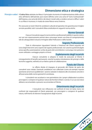 dimensione etica e strategica
Principi e valori Il Codice etico adottato da Altea è il principale strumento di implementazione della cultura
                   etica all’interno dell’azienda: può essere definito come una sorta di “Carta Costituzionale”
                   dell’impresa, una carta dei diritti e dei doveri morali volta a rendere comuni e diffusi i valori
                   in cui Altea si riconosce, in modo da creare fiducia verso l’esterno.

                   Per assicurare ai nostri Clienti le condizioni culturali ed operative che garantiscono il miglior
                   servizio possibile, tutti i consulenti Altea condividono le seguenti norma etiche:

                                                                                             norme Generali
                             Ciascun Consulente segue le norme etiche e professionali stabilite in questo codice;
                   nei casi non espressamente previsti deve comunque tenere una linea di comportamento
                   tale da salvaguardare la buona immagine della Professione e della Società.

                                                                                    Segreto Professionale
                             Tutte le informazioni riguardanti l’attività e l’interesse dei Clienti acquisite nel
                   corso degli interventi sono coperte dal segreto professionale; non saranno quindi divulgate
                   senza specifica autorizzazione scritta da parte del committente e comunque non potranno
                   essere utilizzate a vantaggio proprio e di terzi.
                                                                          espletamento degli incarichi
                                      Ciascun consulente si adopera in modo da assicurare al Cliente il
                   conseguimento di benefici permanenti, nonché la pratica introduzione dei principi e delle
                   tecniche suggerite, nell’ottica di un fattivo spirito di collaborazione.

                                                                                           tutela del Cliente
                                       Le offerte dirette di impegno al personale del Cliente da parte dei
                   consulenti sono vietate. Eventuali candidature non sollecitate (come ad esempio risposte
                   spontanee ad annunci pubblicitari) saranno valutate in relazione alle circostanze concrete e
                   all’osservanza delle norme generali di correttezza.

                            I consulenti non accettano e non permettono che i propri collaboratori accettino
                   provvigioni o compensi di qualsiasi natura dai fornitori di beni o servizi, il cui uso essi stessi
                   abbiano raccomandato o possano raccomandare al Cliente.

                                                                            Ottenimento degli incarichi
                                        I Consulenti non influiscono nei confronti di terzi né tanto meno nei
                   confronti dei responsabili di Clienti potenziali, con provvigioni o compensi di qualsiasi
                   natura, nell’intento di ottenere l’assegnazione degli incarichi.




                                                                                                                        13
 