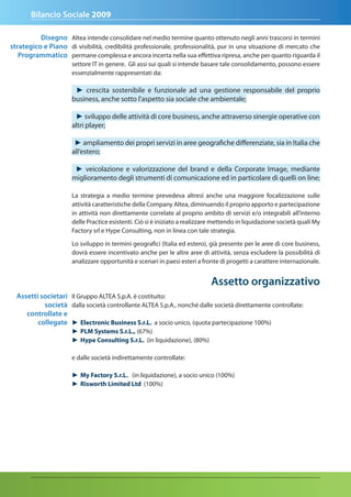 Bilancio Sociale 2009

          disegno Altea intende consolidare nel medio termine quanto ottenuto negli anni trascorsi in termini
strategico e Piano di visibilità, credibilità professionale, professionalità, pur in una situazione di mercato che
   Programmatico permane complessa e ancora incerta nella sua effettiva ripresa, anche per quanto riguarda il
                      settore IT in genere. Gli assi sui quali si intende basare tale consolidamento, possono essere
                      essenzialmente rappresentati da:

                       ► crescita sostenibile e funzionale ad una gestione responsabile del proprio
                      business, anche sotto l’aspetto sia sociale che ambientale;

                       ► sviluppo delle attività di core business, anche attraverso sinergie operative con
                      altri player;

                       ► ampliamento dei propri servizi in aree geografiche differenziate, sia in Italia che
                      all’estero;

                       ► veicolazione e valorizzazione del brand e della Corporate Image, mediante
                      miglioramento degli strumenti di comunicazione ed in particolare di quelli on line;

                      La strategia a medio termine prevedeva altresì anche una maggiore focalizzazione sulle
                      attività caratteristiche della Company Altea, diminuendo il proprio apporto e partecipazione
                      in attività non direttamente correlate al proprio ambito di servizi e/o integrabili all’interno
                      delle Practice esistenti. Ciò si è iniziato a realizzare mettendo in liquidazione società quali My
                      Factory srl e Hype Consulting, non in linea con tale strategia.

                      Lo sviluppo in termini geografici (Italia ed estero), già presente per le aree di core business,
                      dovrà essere incentivato anche per le altre aree di attività, senza escludere la possibilità di
                      analizzare opportunità e scenari in paesi esteri a fronte di progetti a carattere internazionale.


                                                                             assetto organizzativo
  assetti societari Il Gruppo ALTEA S.p.A. è costituito:
           società dalla società controllante ALTEA S.p.A., nonché dalle società direttamente controllate:
     controllate e
         collegate ► Electronic Business S.r.L. a socio unico, (quota partecipazione 100%)
                      ► PLM Systems S.r.L., (67%)
                      ► Hype Consulting S.r.L. (in liquidazione), (80%)

                      e dalle società indirettamente controllate:

                      ► My Factory S.r.L. (in liquidazione), a socio unico (100%)
                      ► Risworth Limited Ltd (100%)
 