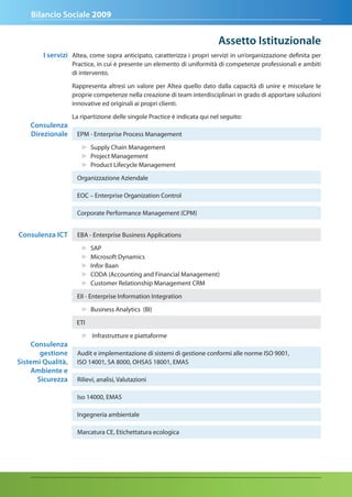 Bilancio Sociale 2009


                                                                           assetto Istituzionale
        I servizi Altea, come sopra anticipato, caratterizza i propri servizi in un’organizzazione definita per
                   Practice, in cui è presente un elemento di uniformità di competenze professionali e ambiti
                   di intervento.

                   Rappresenta altresì un valore per Altea quello dato dalla capacità di unire e miscelare le
                   proprie competenze nella creazione di team interdisciplinari in grado di apportare soluzioni
                   innovative ed originali ai propri clienti.

                   La ripartizione delle singole Practice è indicata qui nel seguito:
    Consulenza
    direzionale     EPM - Enterprise Process Management

                      ► Supply Chain Management
                      ► Project Management
                      ► Product Lifecycle Management
                    Organizzazione Aziendale

                    EOC – Enterprise Organization Control

                    Corporate Performance Management (CPM)


Consulenza ICt       EBA - Enterprise Business Applications

                      ►   SAP
                      ►   Microsoft Dynamics
                      ►   Infor Baan
                      ►   CODA (Accounting and Financial Management)
                      ►   Customer Relationship Management CRM

                    EII - Enterprise Information Integration

                      ► Business Analytics (BI)

                    ETI

                      ► Infrastrutture e piattaforme
    Consulenza
       gestione     Audit e implementazione di sistemi di gestione conformi alle norme ISO 9001,
Sistemi Qualità,    ISO 14001, SA 8000, OHSAS 18001, EMAS
    ambiente e
      Sicurezza     Rilievi, analisi, Valutazioni

                    Iso 14000, EMAS

                    Ingegneria ambientale

                    Marcatura CE, Etichettatura ecologica
 