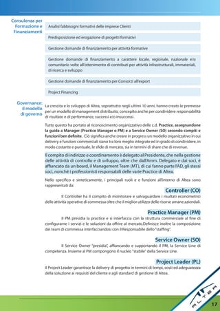 Consulenza per
  Formazione e      Analisi fabbisogni formativi delle imprese Clienti
 Finanziamenti
                    Predisposizione ed erogazione di progetti formativi

                    Gestione domande di finanziamento per attività formative

                    Gestione domande di finanziamento a carattere locale, regionale, nazionale e/o
                    comunitario volte all’ottenimento di contributi per attività infrastrutturali, immateriali,
                    di ricerca e sviluppo

                    Gestione domande di finanziamento per Consorzi all’export

                    Project Financing

  Governance:
               La crescita e lo sviluppo di Altea, soprattutto negli ultimi 10 anni, hanno creato le premesse
    il modello
               per un modello di management distribuito, concepito anche per condividere responsabilità
   di governo
                  di risultato e di performance, successi e/o insuccessi.

                  Tutto questo ha portato al riconoscimento organizzativo delle c.d. Practice, assegnandone
                  la guida a Manager (Practice Manager o PM) e a Service Owner (SO) secondo compiti e
                  funzioni ben definite. Ciò significa anche creare in progress un modello organizzativo in cui
                  delivery e funzioni commerciali siano tra loro meglio integrate ed in grado di condividere, in
                  modo costante e puntuale, le sfide di mercato, sia in termini di share che di revenue.

                  Il compito di indirizzo e coordinamento è delegato al Presidente, che nella gestione
                  delle attività di controllo e di sviluppo, oltre che dall’Amm. Delegato e dai soci, è
                  affiancato da un board, il Management Team (MT), di cui fanno parte l’AD, gli stessi
                  soci, nonché i professionisti responsabili delle varie Practice di Altea.
                  Nello specifico e sinteticamente, i principali ruoli e e funzioni all’interno di Altea sono
                  rappresentati da:
                                                                                             Controller (CO)
                             Il Controller ha il compito di monitorare e salvaguardare i risultati econometrici
                  delle attività operative di commessa oltre che il miglior utilizzo delle risorse umane aziendali.

                                                                                 Practice Manager (PM)
                           Il PM presidia la practice e si interfaccia con la struttura commerciale al fine di
                  configurarne i servizi e le soluzioni da offrire al mercato.Definisce inoltre la composizione
                  dei team di commessa interfacciandosi con il Responsabile dello “staffing”.

                                                                                      Service Owner (SO)
                          Il Service Owner “presidia”, affiancando e supportando il PM, la Service Line di
                  competenza. Insieme al PM compongono il nucleo "stabile" della Service Line.

                                                                                       Project Leader (PL)
                  Il Project Leader garantisce la delivery di progetto in termini di tempi, costi ed adeguatezza
                  della soluzione ai requisiti del cliente e agli standard di gestione di Altea.




                                                                                                                      17
 