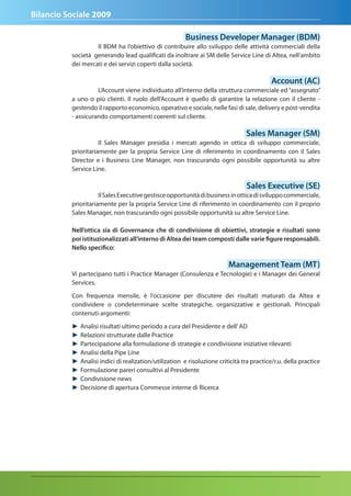 Bilancio Sociale 2009

                                                        Business developer Manager (BdM)
                   Il BDM ha l’obiettivo di contribuire allo sviluppo delle attività commerciali della
          società generando lead qualificati da inoltrare ai SM delle Service Line di Altea, nell’ambito
          dei mercati e dei servizi coperti dalla società.

                                                                                            account (aC)
                    L’Account viene individuato all’interno della struttura commerciale ed “assegnato”
          a uno o più clienti. Il ruolo dell’Account è quello di garantire la relazione con il cliente -
          gestendo il rapporto economico, operativo e sociale, nelle fasi di sale, delivery e post-vendita
          - assicurando comportamenti coerenti sul cliente.

                                                                                 Sales Manager (SM)
                     Il Sales Manager presidia i mercati agendo in ottica di sviluppo commerciale,
          prioritariamente per la propria Service Line di riferimento in coordinamento con il Sales
          Director e i Business Line Manager, non trascurando ogni possibile opportunità su altre
          Service Line.

                                                                                 Sales executive (Se)
                     Il Sales Executive gestisce opportunità di business in ottica di sviluppo commerciale,
          prioritariamente per la propria Service Line di riferimento in coordinamento con il proprio
          Sales Manager, non trascurando ogni possibile opportunità su altre Service Line.

          nell’ottica sia di Governance che di condivisione di obiettivi, strategie e risultati sono
          poi istituzionalizzati all’interno di altea dei team composti dalle varie figure responsabili.
          nello specifico:

                                                                          Management team (Mt)
          Vi partecipano tutti i Practice Manager (Consulenza e Tecnologie) e i Manager dei General
          Services.

          Con frequenza mensile, è l’occasione per discutere dei risultati maturati da Altea e
          condividere o condeterminare scelte strategiche, organizzative e gestionali. Principali
          contenuti-argomenti:

          ►   Analisi risultati ultimo periodo a cura del Presidente e dell’ AD
          ►   Relazioni strutturate dalle Practice
          ►   Partecipazione alla formulazione di strategie e condivisione iniziative rilevanti
          ►   Analisi della Pipe Line
          ►   Analisi indici di realization/utilization e risoluzione criticità tra practice/r.u. della practice
          ►   Formulazione pareri consultivi al Presidente
          ►   Condivisione news
          ►   Decisione di apertura Commesse interne di Ricerca
 