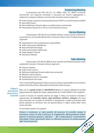 Positioning Meeting
                         Vi partecipano tutti i PM, i SO, i PL, i TL, i R&DL, i HDC, i PS, i BDM e la struttura
                commerciale. Con frequenza semestrale, è l’occasione per favorire l’aggregazione e
                migliorare le sinergie tra Delivery e Commerciale. Principali contenuti-argomenti:

                ► Analisi risultati: scostamenti, trend, posizionamento, SWOT a cura del Presidente e dell’AD
                ► News dalle Practice
                ► News dal Mercato e Business Idea a cura della struttura commerciale
                ► Presentazione da parte di un SO di un Case History di successo

                                                                                       Service Meeting
                       Vi partecipano i SM, PM, SD. Ha la finalità verificare, su base mensile, l’andamento
                econometrico e commerciale della Practice e il processo Sales to Cash. Principali contenuti-
                argomenti:

                ►   Organizzazione interna (distribuzione responsabilità)
                ►   Analisi e discussione dell’offering
                ►   News di Prodotti/Tecnologie
                ►   Analisi commerciale e opportunità
                ►   Target, Margini e Finanza
                ►   Discussione Alleanze

                                                                                          Sales Meeting
                         Vi partecipano i SD, SM, SE e BDM. Su base mensile, ha la finalità di guardare avanti
                analizzando il presente. Principali contenuti-argomenti:

                ►   Forecast e Pipeline
                ►   Analisi “vinte” e “perse”
                ►   Definizione fabbisogni formativi delle linee commerciali
                ►   Alleanze e Hub di relazioni
                ►   Organizzazione Eventi e Campagne
                ►   Formalizzazione Case Study
                Tutti i membri dell’Organizzazione Altea sono tenuti al pieno rispetto delle norme di Sistema
                Qualità, del Codice di Etica, della politica Ambientale e della Sicurezza.

     Organi e
              Altea, con un capitale sociale di 1.000.000,00 di euro ha un organo collegiale di controllo
 meccanismi
              rappresentato dal collegio dei sindaci, rappresentato da 3 sindaci effettivi e da 2 supplenti.
di governo e
    controllo A parte le funzioni di controllo previste per legge, in Altea una funzione essenziale è
                rappresentata dal Controller interno, oggi identificato nell’amm. delegato, che come
                sopra accennato, ha il compito di monitorare e salvaguardare i risultati econometrici delle
                attività operative di commessa, oltre che gestire/valutare il miglior utilizzo delle risorse
                umane aziendali.

                Tra i principali compiti a lui assegnati:

                Attivare e mantenere un reale presidio del processo di controllo margini di
                commessa, ovvero di tutto il processo di engagement, dall'acquisizione ordine-
                apertura commessa-gestione operativa – alle rendicontazioni econometriche
                intermedie e finali, garantendo altresì un efficiente processo di rendicontazione
                delle “travel expenses”;



                                                                                                                  19
 