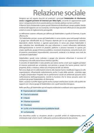 relazione sociale
Vengono qui nel seguito descritti ed analizzati i principali Stakeholder di riferimento
(ossia i soggetti portatori di interessi per Altea SpA), cercando di rappresentare quali
siano i comportamenti che la società adotta e/o intende adottare nei loro confronti.
Il Bilancio Socio-Ambientale si pone quindi l’obiettivo di identificare i propri pubblici dando
evidenza del rapporto con essi esistente, nonché degli interventi effettuati e/o dei possibili
ambiti e/o aree di miglioramento perseguibili.

La definizione sovente utilizzata per definire gli Stakeholders è quella di Freeman, il quale
afferma che:
“Gli Stakeholder primari, ovvero gli Stakeholder in senso stretto, sono tutti quegli individui
e gruppi ben identificabili da cui l’impresa dipende per la sua sopravvivenza: azionisti,
dipendenti, clienti, fornitori, e agenzie governative. In senso più ampio Stakeholder è
ogni individuo ben identificabile che può influenzare o essere influenzato dall’attività
dell’organizzazione in termini di prodotti, politiche e processi lavorativi. In questo più
ampio significato, gruppi d’interesse pubblico, movimenti di protesta, comunità locali, enti
di governo, associazioni imprenditoriali, concorrenti, sindacati e la stampa, sono tutti da
considerare Stakeholder”.

Stakeholders quindi come individui o gruppi che possono influenzare il successo di
un’impresa o che nella stessa hanno interessi specifici.
Il concetto di Stakeholder è stato peraltro poi esteso anche a tutti quei soggetti portatori
di interessi potenziali per un’azienda, cioè persone o gruppi che hanno pretese, titoli di
proprietà, diritti, o interessi, relativi ad un’impresa ed alle sue attività.
Nel corso degli anni le sollecitazioni esterne alle imprese hanno modificato l’approccio alle
organizzazioni, influenzando indirettamente anche il ruolo delle aziende , orientate oggi
a meglio comprendere l’impatto che le performance sociali ed ambientali possano avere
nell’evoluzione dell’organizzazione, nonché la funzione che le stesse possano avere nei
confronti dei propri Stakeholders di riferimento.
Valori, successo e profitti legati quindi anche ai propri interlocutori sociali e alla qualità dei
rapporti con i diversi gruppi di Stakeholders con i quali l’azienda interagisce.

Nello specifico, gli Stakeholder qui nel seguito evidenziati e analizzati sono rappresentati da:

  ► Il personale ed i collaboratori
  ► I Soci e/o azionisti
  ► I Clienti
  ► I Partner economici
  ► I Fornitori
  ► La P.A. e le Amministrazioni pubbliche locali
  ► La Comunità
Una descrittiva analisi su situazione attuale e possibili ambiti di miglioramento, viene
sintetizzata negli schemi inseriti nella parte conclusiva del presente documento.




                                                                                                     33
 
