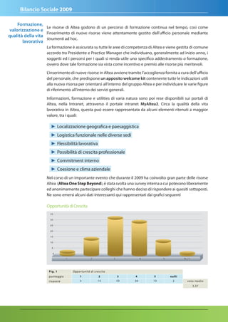 Bilancio Sociale 2009

    Formazione,
                   Le risorse di Altea godono di un percorso di formazione continua nel tempo, così come
valorizzazione e
                   l’inserimento di nuove risorse viene attentamente gestito dall’ufficio personale mediante
qualità della vita
                   strumenti ad hoc.
       lavorativa
                    La formazione è assicurata su tutte le aree di competenza di Altea e viene gestita di comune
                    accordo tra Presidente e Practice Manager che individuano, generalmente ad inizio anno, i
                    soggetti ed i percorsi per i quali si renda utile uno specifico addestramento o formazione,
                    ovvero dove tale formazione sia vista come incentivo e premio alle risorse più meritevoli.

                    L’inserimento di nuove risorse in Altea avviene tramite l’accoglienza fornita a cura dell’ufficio
                    del personale, che predispone un apposito welcome kit contenente tutte le indicazioni utili
                    alla nuova risorsa per orientarsi all’interno del gruppo Altea e per individuare le varie figure
                    di riferimento all’interno dei servizi generali.

                    Informazioni, formazione e utilities di varia natura sono poi rese disponibili sui portali di
                    Altea, nella Intranet, attraverso il portale intranet Myaltea2. Circa la qualità della vita
                    lavorativa in Altea, questa può essere rappresentata da alcuni elementi ritenuti a maggior
                    valore, tra i quali:

                       ► Localizzazione geografica e paesaggistica
                       ► Logistica funzionale nelle diverse sedi
                       ► Flessibilità lavorativa
                       ► Possibilità di crescita professionale
                       ► Commitment interno
                       ► Coesione e clima aziendale
                    Nel corso di un importante evento che durante il 2009 ha coinvolto gran parte delle risorse
                    Altea (Altea One Step Beyond), è stata svolta una survey interna a cui potevano liberamente
                    ed anonimamente partecipare colleghi che hanno deciso di rispondere ai quesiti sottoposti.
                    Ne sono emersi alcuni dati interessanti qui rappresentati dai grafici seguenti

                    Opportunità di Crescita




                      Fig. 1       O p p o r t u n i t à d i c re s c i t a
                      punteggi o           1                      2           3    4    5     nulli
                      r isposte            3                     15           33   30   13     2        voto medio
                                                                                                           3,37
 