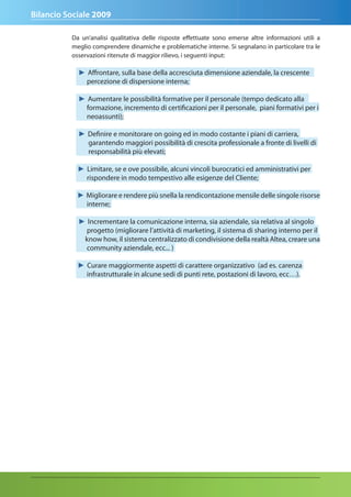 Bilancio Sociale 2009

          Da un’analisi qualitativa delle risposte effettuate sono emerse altre informazioni utili a
          meglio comprendere dinamiche e problematiche interne. Si segnalano in particolare tra le
          osservazioni ritenute di maggior rilievo, i seguenti input:

            ► Affrontare, sulla base della accresciuta dimensione aziendale, la crescente
              percezione di dispersione interna;

            ► Aumentare le possibilità formative per il personale (tempo dedicato alla
              formazione, incremento di certificazioni per il personale, piani formativi per i
              neoassunti);

            ► Definire e monitorare on going ed in modo costante i piani di carriera,
              garantendo maggiori possibilità di crescita professionale a fronte di livelli di
              responsabilità più elevati;

            ► Limitare, se e ove possibile, alcuni vincoli burocratici ed amministrativi per
              rispondere in modo tempestivo alle esigenze del Cliente;

            ► Migliorare e rendere più snella la rendicontazione mensile delle singole risorse
              interne;

            ► Incrementare la comunicazione interna, sia aziendale, sia relativa al singolo
              progetto (migliorare l’attività di marketing, il sistema di sharing interno per il
             know how, il sistema centralizzato di condivisione della realtà Altea, creare una
              community aziendale, ecc... )

            ► Curare maggiormente aspetti di carattere organizzativo (ad es. carenza
              infrastrutturale in alcune sedi di punti rete, postazioni di lavoro, ecc…).
 